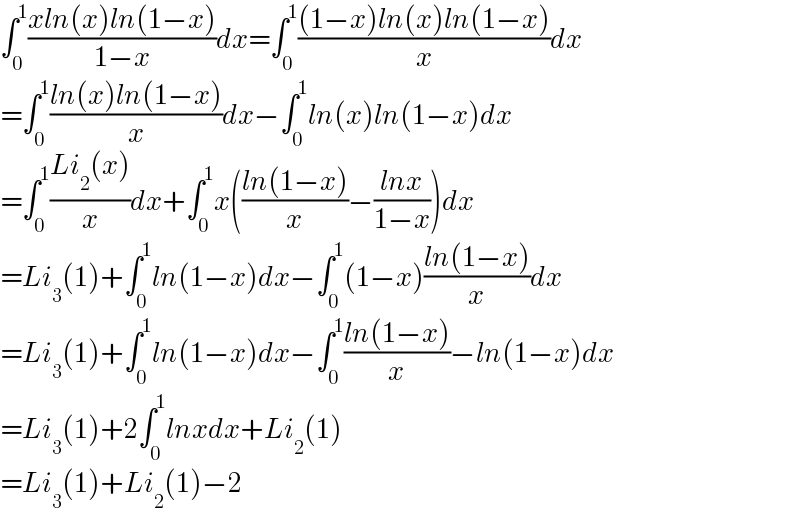 ∫_0 ^1 ((xln(x)ln(1−x))/(1−x))dx=∫_0 ^1 (((1−x)ln(x)ln(1−x))/x)dx  =∫_0 ^1 ((ln(x)ln(1−x))/x)dx−∫_0 ^1 ln(x)ln(1−x)dx  =∫_0 ^1 ((Li_2 (x))/x)dx+∫_0 ^1 x(((ln(1−x))/x)−((lnx)/(1−x)))dx  =Li_3 (1)+∫_0 ^1 ln(1−x)dx−∫_0 ^1 (1−x)((ln(1−x))/x)dx  =Li_3 (1)+∫_0 ^1 ln(1−x)dx−∫_0 ^1 ((ln(1−x))/x)−ln(1−x)dx  =Li_3 (1)+2∫_0 ^1 lnxdx+Li_2 (1)  =Li_3 (1)+Li_2 (1)−2  