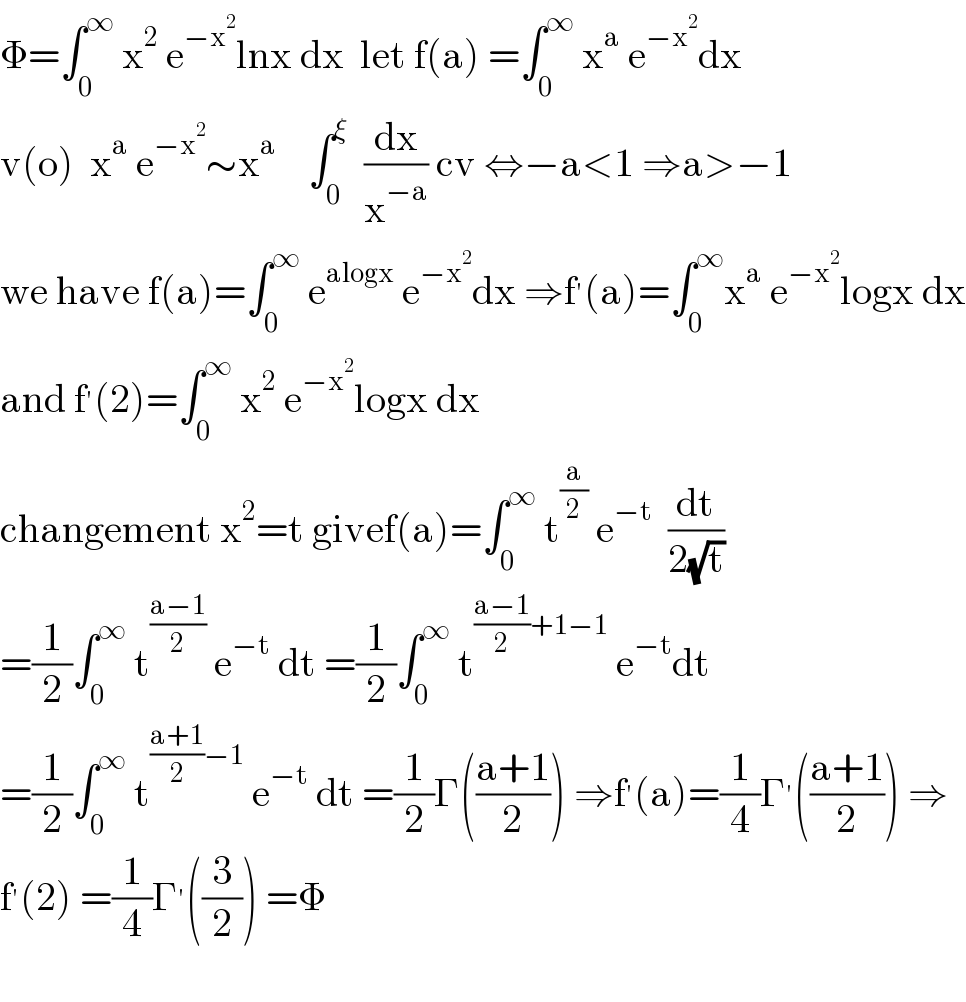 Φ=∫_0 ^∞  x^2  e^(−x^2 ) lnx dx  let f(a) =∫_0 ^∞  x^a  e^(−x^2 ) dx  v(o)  x^a  e^(−x^2 ) ∼x^a     ∫_0 ^ξ   (dx/x^(−a) ) cv ⇔−a<1 ⇒a>−1  we have f(a)=∫_0 ^∞  e^(alogx)  e^(−x^2 ) dx ⇒f^′ (a)=∫_0 ^∞ x^a  e^(−x^2 ) logx dx  and f^′ (2)=∫_0 ^∞  x^2  e^(−x^2 ) logx dx  changement x^2 =t givef(a)=∫_0 ^∞  t^(a/2)  e^(−t)   (dt/(2(√t)))  =(1/2)∫_0 ^∞  t^((a−1)/2)  e^(−t)  dt =(1/2)∫_0 ^∞  t^(((a−1)/2)+1−1)  e^(−t) dt  =(1/2)∫_0 ^∞  t^(((a+1)/2)−1)  e^(−t)  dt =(1/2)Γ(((a+1)/2)) ⇒f^′ (a)=(1/4)Γ^′ (((a+1)/2)) ⇒  f^′ (2) =(1/4)Γ^′ ((3/2)) =Φ    