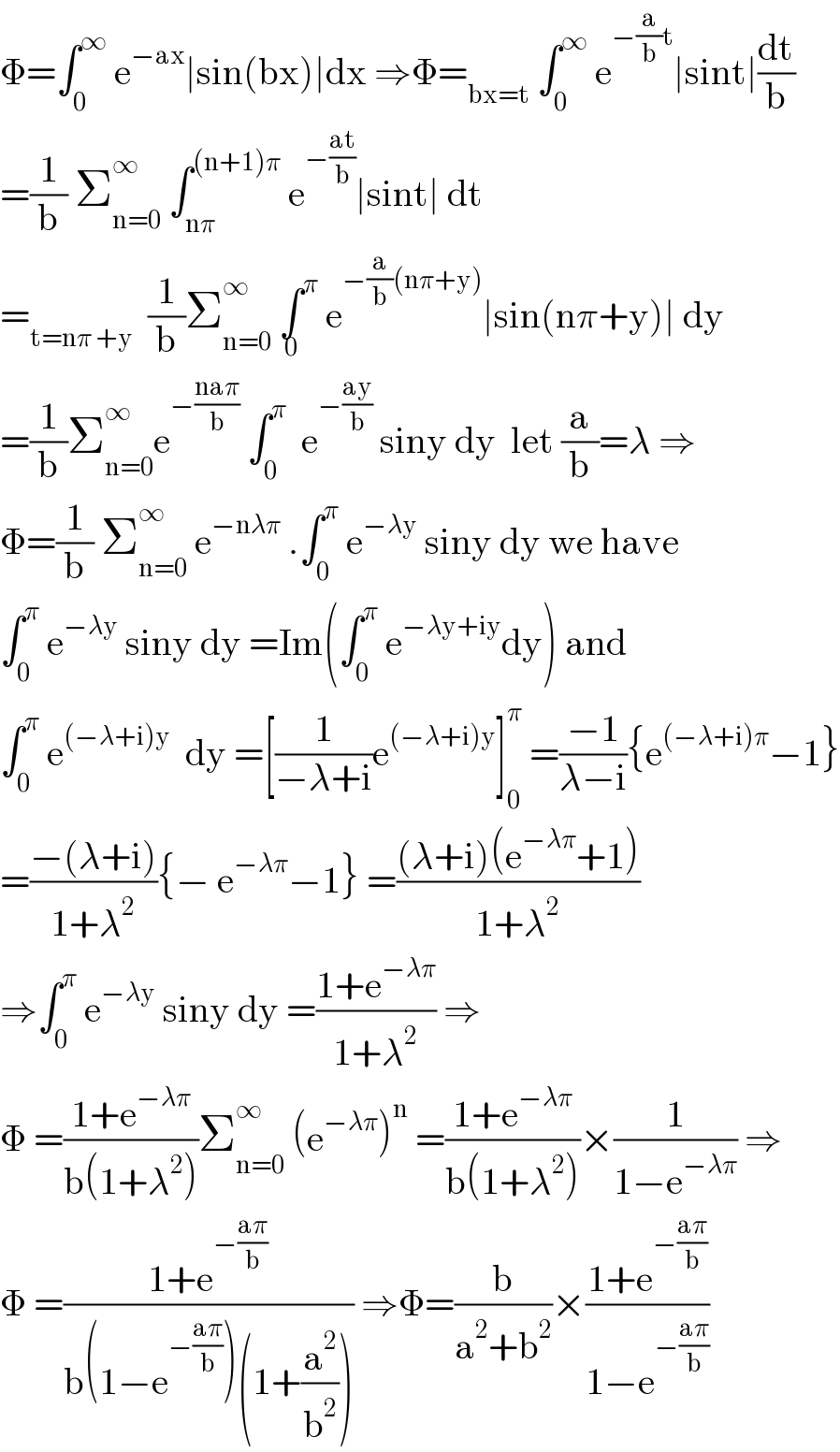 Φ=∫_0 ^∞  e^(−ax) ∣sin(bx)∣dx ⇒Φ=_(bx=t)  ∫_0 ^∞  e^(−(a/b)t) ∣sint∣(dt/b)  =(1/b) Σ_(n=0) ^∞  ∫_(nπ) ^((n+1)π)  e^(−((at)/b)) ∣sint∣ dt  =_(t=nπ +y)   (1/b)Σ_(n=0) ^∞  ∫^π _0  e^(−(a/b)(nπ+y)) ∣sin(nπ+y)∣ dy  =(1/b)Σ_(n=0) ^∞ e^(−((naπ)/b))  ∫_0 ^π   e^(−((ay)/b))  siny dy  let (a/b)=λ ⇒  Φ=(1/b) Σ_(n=0) ^∞  e^(−nλπ)  .∫_0 ^π  e^(−λy)  siny dy we have  ∫_0 ^π  e^(−λy)  siny dy =Im(∫_0 ^π  e^(−λy+iy) dy) and  ∫_0 ^π  e^((−λ+i)y)   dy =[(1/(−λ+i))e^((−λ+i)y) ]_0 ^π  =((−1)/(λ−i)){e^((−λ+i)π) −1}  =((−(λ+i))/(1+λ^2 )){− e^(−λπ) −1} =(((λ+i)(e^(−λπ) +1))/(1+λ^2 ))  ⇒∫_0 ^π  e^(−λy)  siny dy =((1+e^(−λπ) )/(1+λ^2 )) ⇒  Φ =((1+e^(−λπ) )/(b(1+λ^2 )))Σ_(n=0) ^∞  (e^(−λπ) )^n  =((1+e^(−λπ) )/(b(1+λ^2 )))×(1/(1−e^(−λπ) )) ⇒  Φ =((1+e^(−((aπ)/b)) )/(b(1−e^(−((aπ)/b)) )(1+(a^2 /b^2 )))) ⇒Φ=(b/(a^2 +b^2 ))×((1+e^(−((aπ)/b)) )/(1−e^(−((aπ)/b)) ))  
