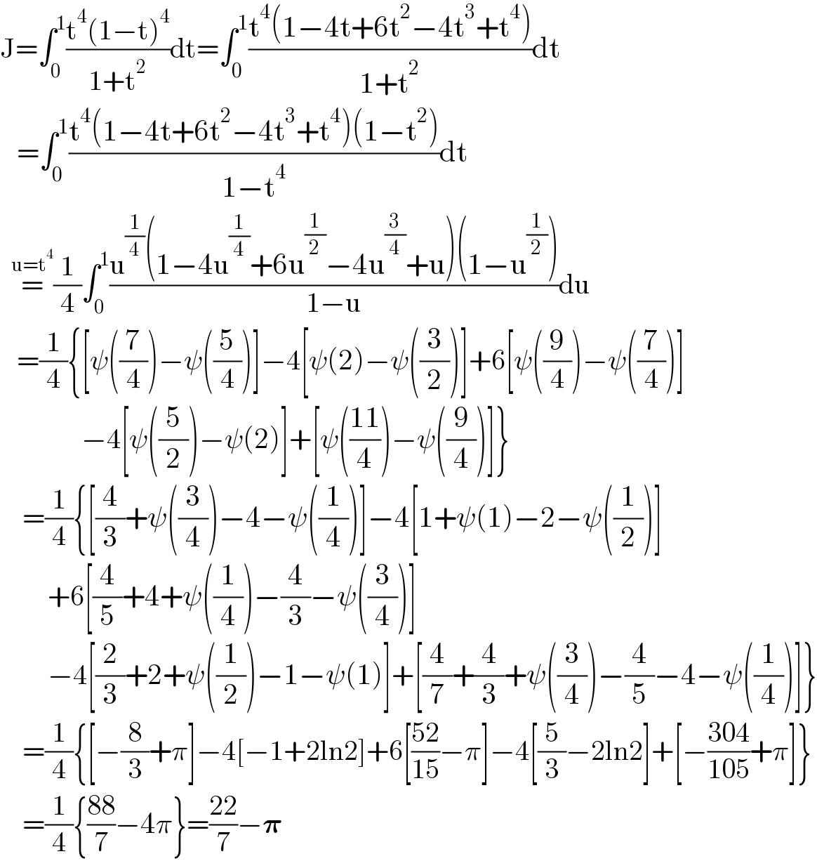 J=∫_0 ^1 ((t^4 (1−t)^4 )/(1+t^2 ))dt=∫_0 ^1 ((t^4 (1−4t+6t^2 −4t^3 +t^4 ))/(1+t^2 ))dt     =∫_0 ^1 ((t^4 (1−4t+6t^2 −4t^3 +t^4 )(1−t^2 ))/(1−t^4 ))dt    =^(u=t^4 ) (1/4)∫_0 ^1 ((u^(1/4) (1−4u^(1/4) +6u^(1/2) −4u^(3/4) +u)(1−u^(1/2) ))/(1−u))du     =(1/4){[ψ((7/4))−ψ((5/4))]−4[ψ(2)−ψ((3/2))]+6[ψ((9/4))−ψ((7/4))]              {−4[ψ((5/2))−ψ(2)]+[ψ(((11)/4))−ψ((9/4))]}      =(1/4){[(4/3)+ψ((3/4))−4−ψ((1/4))]−4[1+ψ(1)−2−ψ((1/2))]        {+6[(4/5)+4+ψ((1/4))−(4/3)−ψ((3/4))]        {−4[(2/3)+2+ψ((1/2))−1−ψ(1)]+[(4/7)+(4/3)+ψ((3/4))−(4/5)−4−ψ((1/4))]}      =(1/4){[−(8/3)+π]−4[−1+2ln2]+6[((52)/(15))−π]−4[(5/3)−2ln2]+[−((304)/(105))+π]}      =(1/4){((88)/7)−4π}=((22)/7)−𝛑  