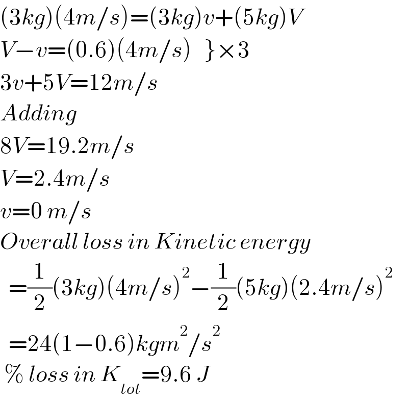 (3kg)(4m/s)=(3kg)v+(5kg)V  V−v=(0.6)(4m/s)   }×3  3v+5V=12m/s  Adding  8V=19.2m/s  V=2.4m/s  v=0 m/s  Overall loss in Kinetic energy    =(1/2)(3kg)(4m/s)^2 −(1/2)(5kg)(2.4m/s)^2     =24(1−0.6)kgm^2 /s^2    % loss in K_(tot) =9.6 J  