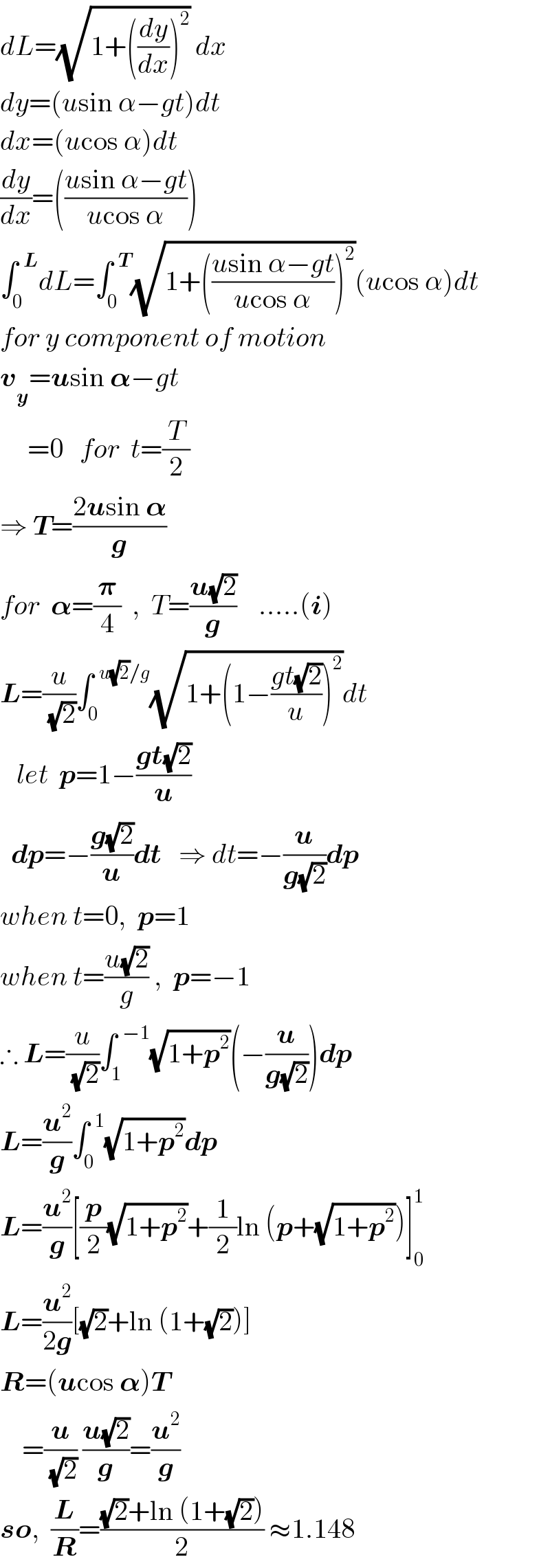dL=(√(1+((dy/dx))^2 )) dx  dy=(usin α−gt)dt  dx=(ucos α)dt  (dy/dx)=(((usin α−gt)/(ucos α)))  ∫_0 ^(  L) dL=∫_0 ^(  T) (√(1+(((usin α−gt)/(ucos α)))^2 ))(ucos α)dt  for y component of motion  v_y =usin 𝛂−gt       =0   for  t=(T/2)  ⇒ T=((2usin 𝛂)/g)  for  𝛂=(𝛑/4)  ,  T=((u(√2))/g)    .....(i)  L=(u/(√2))∫_0 ^(  u(√2)/g) (√(1+(1−((gt(√2))/u))^2 ))dt     let  p=1−((gt(√2))/u)    dp=−((g(√2))/u)dt   ⇒ dt=−(u/(g(√2)))dp  when t=0,  p=1  when t=((u(√2))/g) ,  p=−1  ∴ L=(u/(√2))∫_1 ^(  −1) (√(1+p^2 ))(−(u/(g(√2))))dp  L=(u^2 /g)∫_0 ^(  1) (√(1+p^2 ))dp  L=(u^2 /g)[(p/2)(√(1+p^2 ))+(1/2)ln (p+(√(1+p^2 )))]_0 ^1   L=(u^2 /(2g))[(√2)+ln (1+(√2))]  R=(ucos 𝛂)T      =(u/(√2)) ((u(√2))/g)=(u^2 /g)  so,  (L/R)=(((√2)+ln (1+(√2)))/2) ≈1.148  