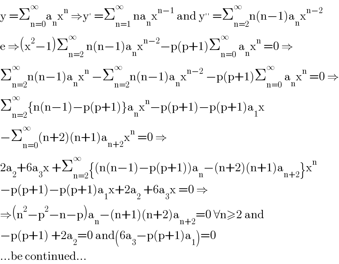 y =Σ_(n=0) ^∞ a_n x^n  ⇒y^′  =Σ_(n=1) ^∞  na_n x^(n−1)  and y^(′′)  =Σ_(n=2) ^∞ n(n−1)a_n x^(n−2)   e ⇒(x^2 −1)Σ_(n=2) ^∞  n(n−1)a_n x^(n−2) −p(p+1)Σ_(n=0) ^∞  a_n x^n  =0 ⇒  Σ_(n=2) ^∞ n(n−1)a_n x^n  −Σ_(n=2) ^∞ n(n−1)a_n x^(n−2)  −p(p+1)Σ_(n=0) ^∞  a_n x^n  =0 ⇒  Σ_(n=2) ^∞ {n(n−1)−p(p+1)}a_n x^n −p(p+1)−p(p+1)a_1 x  −Σ_(n=0) ^∞ (n+2)(n+1)a_(n+2) x^n  =0 ⇒  2a_2 +6a_3 x +Σ_(n=2) ^∞ {(n(n−1)−p(p+1))a_n −(n+2)(n+1)a_(n+2) }x^n   −p(p+1)−p(p+1)a_1 x+2a_2  +6a_3 x =0 ⇒  ⇒(n^2 −p^2 −n−p)a_n −(n+1)(n+2)a_(n+2) =0 ∀n≥2 and  −p(p+1) +2a_2 =0 and(6a_3 −p(p+1)a_1 )=0  ...be continued...  