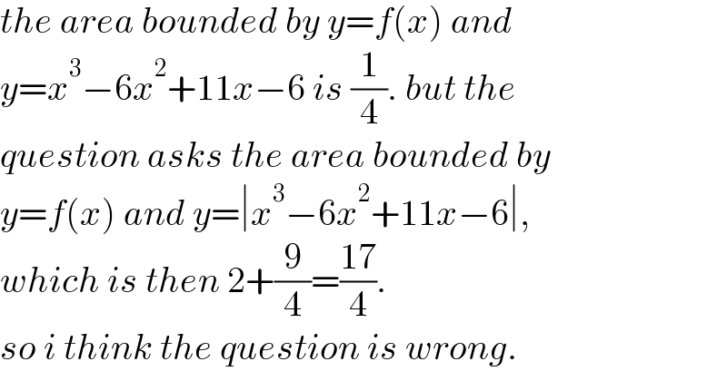the area bounded by y=f(x) and  y=x^3 −6x^2 +11x−6 is (1/4). but the  question asks the area bounded by  y=f(x) and y=∣x^3 −6x^2 +11x−6∣,  which is then 2+(9/4)=((17)/4).  so i think the question is wrong.  