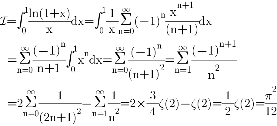 I=∫_0 ^1 ((ln(1+x))/x)dx=∫_0 ^1 (1/x)Σ_(n=0) ^∞ (−1)^n (x^(n+1) /((n+1)))dx     =Σ_(n=0) ^∞ (((−1)^n )/(n+1))∫_0 ^1 x^n dx=Σ_(n=0) ^∞ (((−1)^n )/((n+1)^2 ))=Σ_(n=1) ^∞ (((−1)^(n+1) )/n^2 )     =2Σ_(n=0) ^∞ (1/((2n+1)^2 ))−Σ_(n=1) ^∞ (1/n^2 )=2×(3/4)ζ(2)−ζ(2)=(1/2)ζ(2)=(π^2 /(12))  