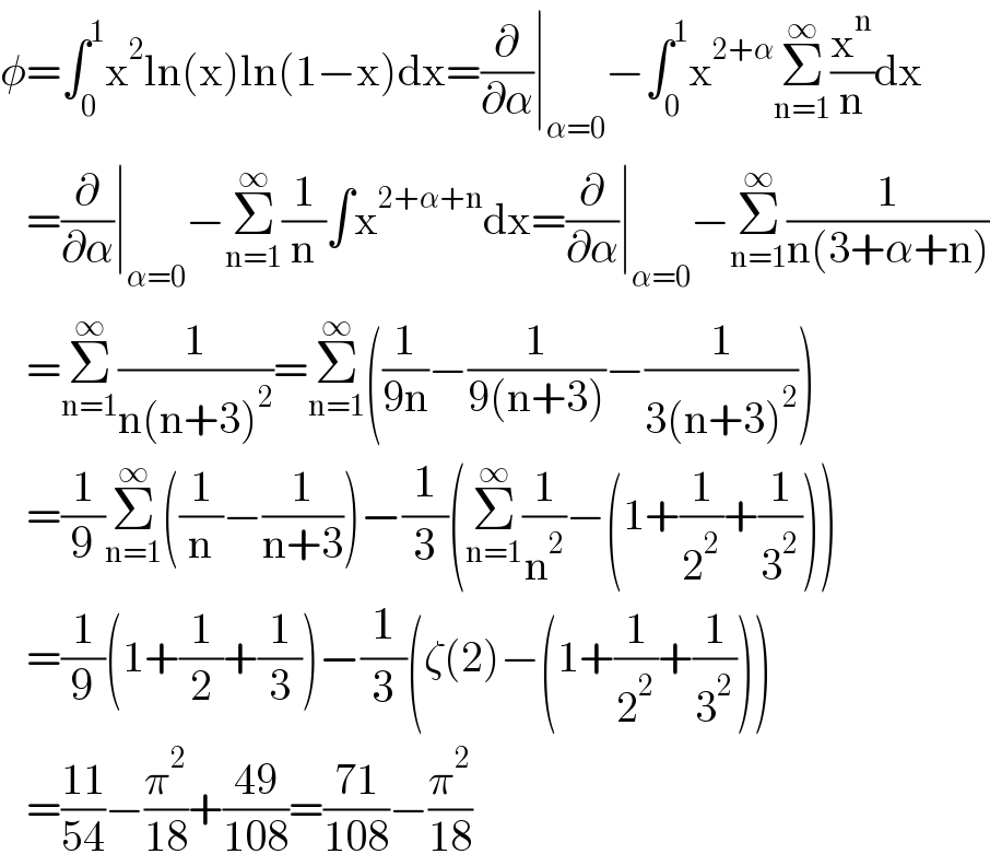 φ=∫_0 ^1 x^2 ln(x)ln(1−x)dx=(∂/∂α)∣_(α=0) −∫_0 ^1 x^(2+α) Σ_(n=1) ^∞ (x^n /n)dx     =(∂/∂α)∣_(α=0) −Σ_(n=1) ^∞ (1/n)∫x^(2+α+n) dx=(∂/∂α)∣_(α=0) −Σ_(n=1) ^∞ (1/(n(3+α+n)))     =Σ_(n=1) ^∞ (1/(n(n+3)^2 ))=Σ_(n=1) ^∞ ((1/(9n))−(1/(9(n+3)))−(1/(3(n+3)^2 )))     =(1/9)Σ_(n=1) ^∞ ((1/n)−(1/(n+3)))−(1/3)(Σ_(n=1) ^∞ (1/n^2 )−(1+(1/2^2 )+(1/3^2 )))     =(1/9)(1+(1/2)+(1/3))−(1/3)(ζ(2)−(1+(1/2^2 )+(1/3^2 )))     =((11)/(54))−(π^2 /(18))+((49)/(108))=((71)/(108))−(π^2 /(18))  