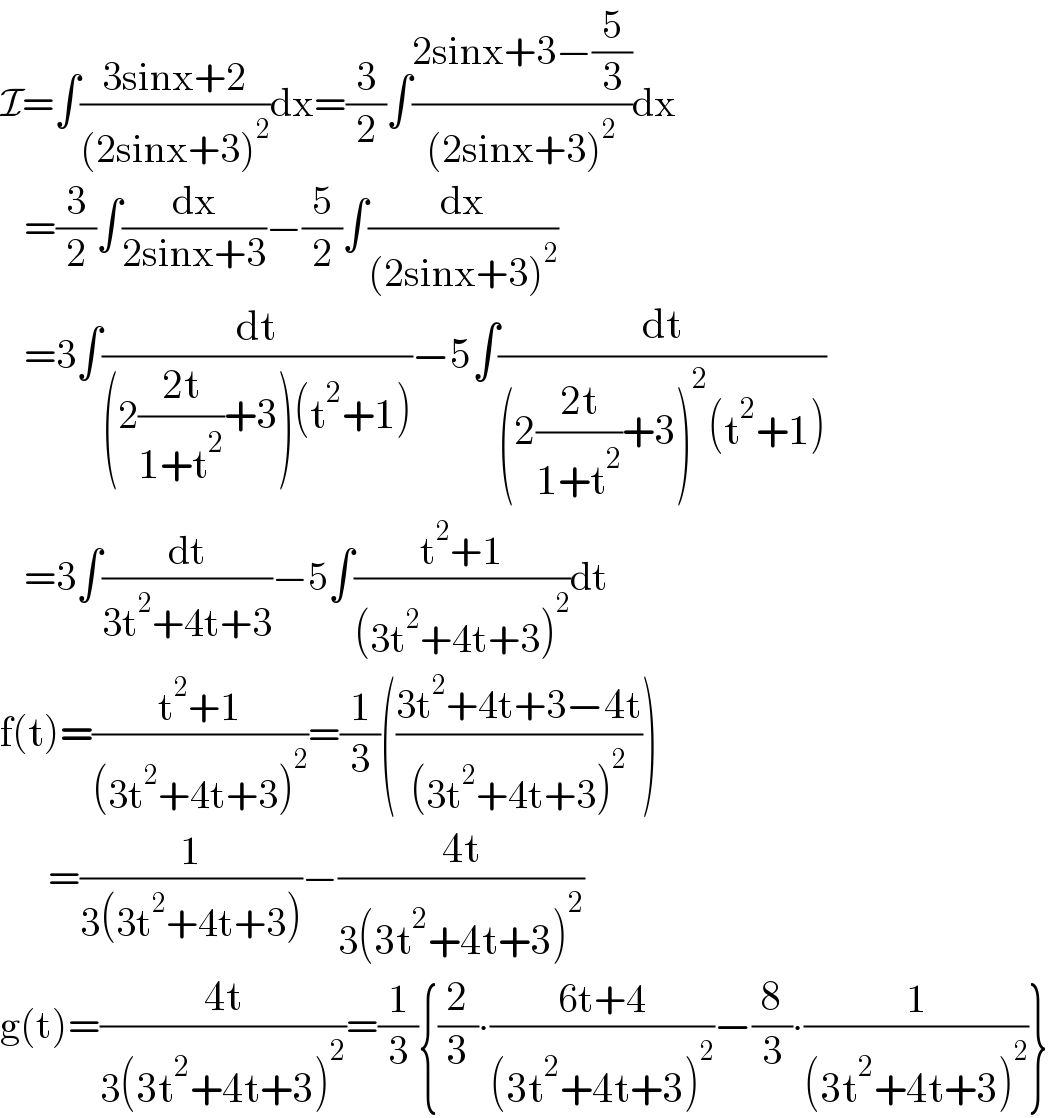 I=∫((3sinx+2)/((2sinx+3)^2 ))dx=(3/2)∫((2sinx+3−(5/3))/((2sinx+3)^2 ))dx     =(3/2)∫(dx/(2sinx+3))−(5/2)∫(dx/((2sinx+3)^2 ))      =3∫(dt/((2((2t)/(1+t^2 ))+3)(t^2 +1)))−5∫(dt/((2((2t)/(1+t^2 ))+3)^2 (t^2 +1)))     =3∫(dt/(3t^2 +4t+3))−5∫((t^2 +1)/((3t^2 +4t+3)^2 ))dt  f(t)=((t^2 +1)/((3t^2 +4t+3)^2 ))=(1/3)(((3t^2 +4t+3−4t)/((3t^2 +4t+3)^2 )))        =(1/(3(3t^2 +4t+3)))−((4t)/(3(3t^2 +4t+3)^2 ))  g(t)=((4t)/(3(3t^2 +4t+3)^2 ))=(1/3){(2/3)∙((6t+4)/((3t^2 +4t+3)^2 ))−(8/3)∙(1/((3t^2 +4t+3)^2 ))}  