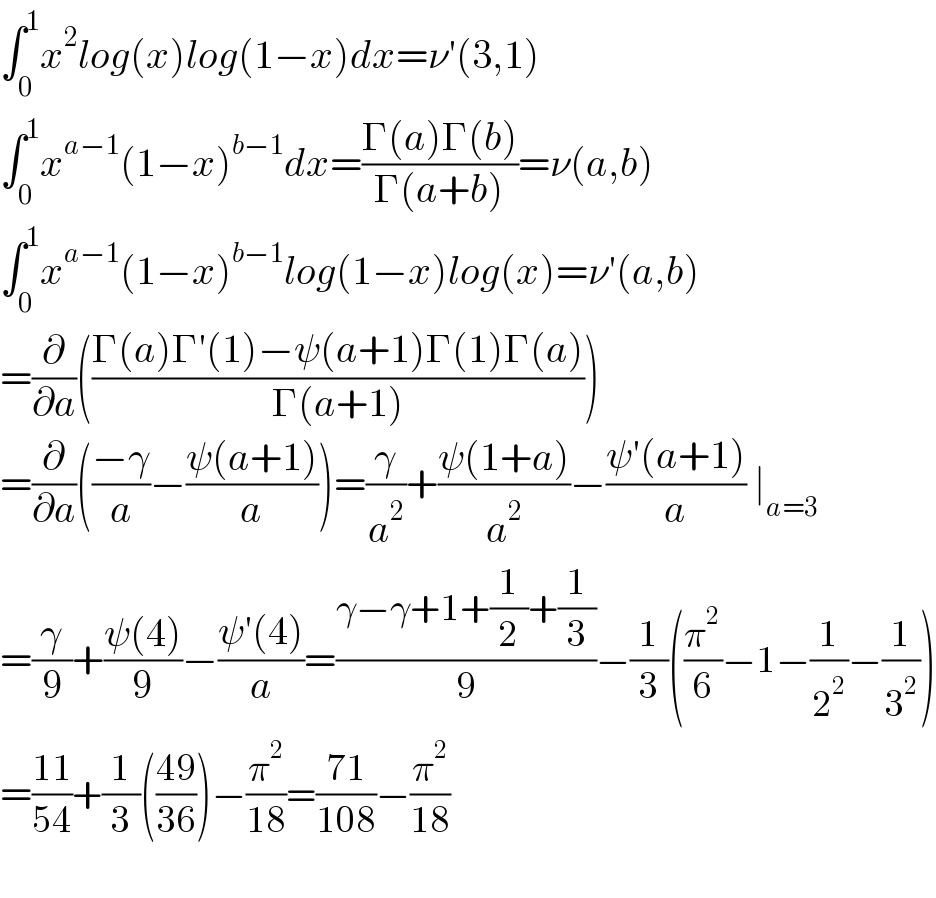 ∫_0 ^1 x^2 log(x)log(1−x)dx=ν′(3,1)  ∫_0 ^1 x^(a−1) (1−x)^(b−1) dx=((Γ(a)Γ(b))/(Γ(a+b)))=ν(a,b)  ∫_0 ^1 x^(a−1) (1−x)^(b−1) log(1−x)log(x)=ν′(a,b)  =(∂/∂a)(((Γ(a)Γ′(1)−ψ(a+1)Γ(1)Γ(a))/(Γ(a+1))))  =(∂/∂a)(((−γ)/a)−((ψ(a+1))/a))=(γ/a^2 )+((ψ(1+a))/a^2 )−((ψ′(a+1))/a) ∣_(a=3)   =(γ/9)+((ψ(4))/9)−((ψ′(4))/a)=((γ−γ+1+(1/2)+(1/3))/9)−(1/3)((π^2 /6)−1−(1/2^2 )−(1/3^2 ))  =((11)/(54))+(1/3)(((49)/(36)))−(π^2 /(18))=((71)/(108))−(π^2 /(18))    