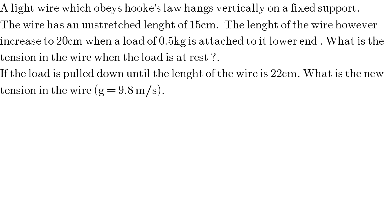 A light wire which obeys hooke′s law hangs vertically on a fixed support.  The wire has an unstretched lenght of 15cm.  The lenght of the wire however  increase to 20cm when a load of 0.5kg is attached to it lower end . What is the  tension in the wire when the load is at rest ?.   If the load is pulled down until the lenght of the wire is 22cm. What is the new  tension in the wire (g = 9.8 m/s).  