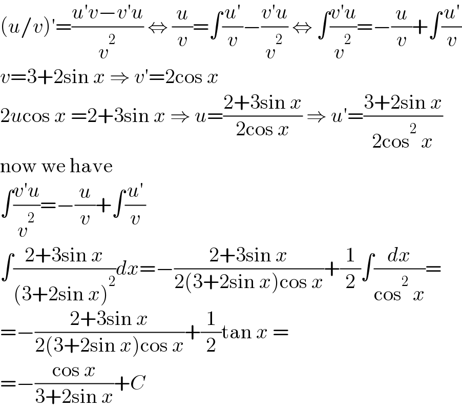 (u/v)′=((u′v−v′u)/v^2 ) ⇔ (u/v)=∫((u′)/v)−((v′u)/v^2 ) ⇔ ∫((v′u)/v^2 )=−(u/v)+∫((u′)/v)  v=3+2sin x ⇒ v′=2cos x  2ucos x =2+3sin x ⇒ u=((2+3sin x)/(2cos x)) ⇒ u′=((3+2sin x)/(2cos^2  x))  now we have  ∫((v′u)/v^2 )=−(u/v)+∫((u′)/v)  ∫((2+3sin x)/((3+2sin x)^2 ))dx=−((2+3sin x)/(2(3+2sin x)cos x))+(1/2)∫(dx/(cos^2  x))=  =−((2+3sin x)/(2(3+2sin x)cos x))+(1/2)tan x =  =−((cos x)/(3+2sin x))+C  