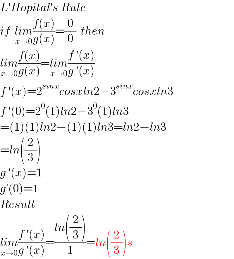 L′Hopital′s Rule  if  lim_(x→0) ((f(x))/(g(x)))=(0/0)  then  lim_(x→0) ((f(x))/(g(x)))=lim_(x→0) ((f ′(x))/(g ′(x)))  f ′(x)=2^(sinx) cosxln2−3^(sinx) cosxln3  f ′(0)=2^0 (1)ln2−3^0 (1)ln3  =(1)(1)ln2−(1)(1)ln3=ln2−ln3  =ln((2/3))  g ′(x)=1  g′(0)=1  Result  lim_(x→0) ((f ′(x))/(g ′(x)))=((ln((2/3)))/1)=ln((2/3))s  