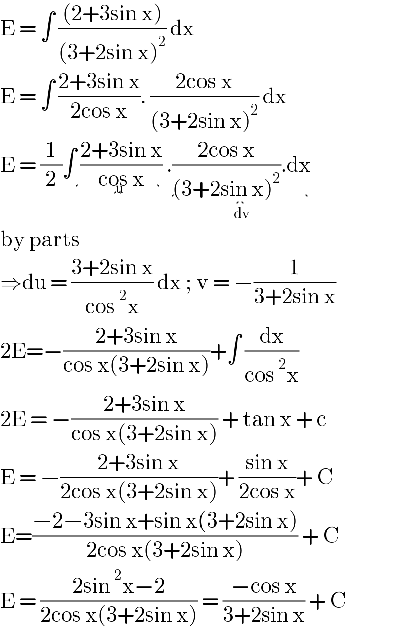 E = ∫ (((2+3sin x))/((3+2sin x)^2 )) dx   E = ∫ ((2+3sin x)/(2cos x)). ((2cos x)/((3+2sin x)^2 )) dx  E = (1/2)∫ ((2+3sin x)/(cos x))_(u)  .((2cos x)/((3+2sin x)^2 )).dx_(dv)   by parts   ⇒du = ((3+2sin x)/(cos^2 x)) dx ; v = −(1/(3+2sin x))  2E=−((2+3sin x)/(cos x(3+2sin x)))+∫ (dx/(cos^2 x))   2E = −((2+3sin x)/(cos x(3+2sin x))) + tan x + c   E = −((2+3sin x)/(2cos x(3+2sin x)))+ ((sin x)/(2cos x))+ C  E=((−2−3sin x+sin x(3+2sin x))/(2cos x(3+2sin x))) + C  E = ((2sin^2 x−2)/(2cos x(3+2sin x))) = ((−cos x)/(3+2sin x)) + C  