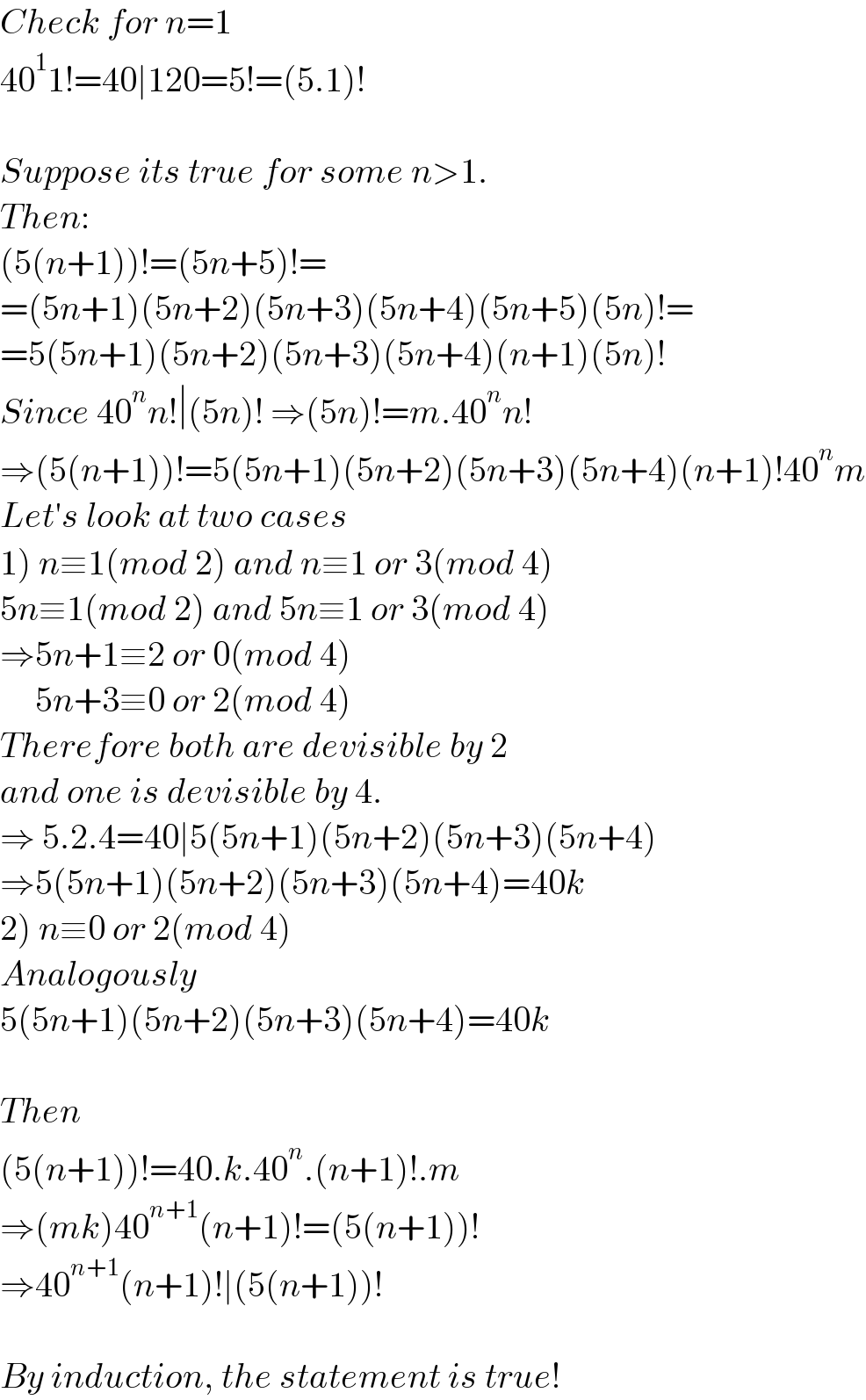 Check for n=1  40^1 1!=40∣120=5!=(5.1)!    Suppose its true for some n>1.  Then:  (5(n+1))!=(5n+5)!=  =(5n+1)(5n+2)(5n+3)(5n+4)(5n+5)(5n)!=  =5(5n+1)(5n+2)(5n+3)(5n+4)(n+1)(5n)!  Since 40^n n!∣(5n)! ⇒(5n)!=m.40^n n!  ⇒(5(n+1))!=5(5n+1)(5n+2)(5n+3)(5n+4)(n+1)!40^n m  Let′s look at two cases  1) n≡1(mod 2) and n≡1 or 3(mod 4)  5n≡1(mod 2) and 5n≡1 or 3(mod 4)  ⇒5n+1≡2 or 0(mod 4)       5n+3≡0 or 2(mod 4)  Therefore both are devisible by 2  and one is devisible by 4.  ⇒ 5.2.4=40∣5(5n+1)(5n+2)(5n+3)(5n+4)  ⇒5(5n+1)(5n+2)(5n+3)(5n+4)=40k  2) n≡0 or 2(mod 4)  Analogously  5(5n+1)(5n+2)(5n+3)(5n+4)=40k    Then  (5(n+1))!=40.k.40^n .(n+1)!.m  ⇒(mk)40^(n+1) (n+1)!=(5(n+1))!  ⇒40^(n+1) (n+1)!∣(5(n+1))!    By induction, the statement is true!  
