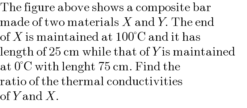 The figure above shows a composite bar  made of two materials X and Y. The end  of X is maintained at 100°C and it has  length of 25 cm while that of Y is maintained  at 0°C with lenght 75 cm. Find the  ratio of the thermal conductivities  of Y and X.  