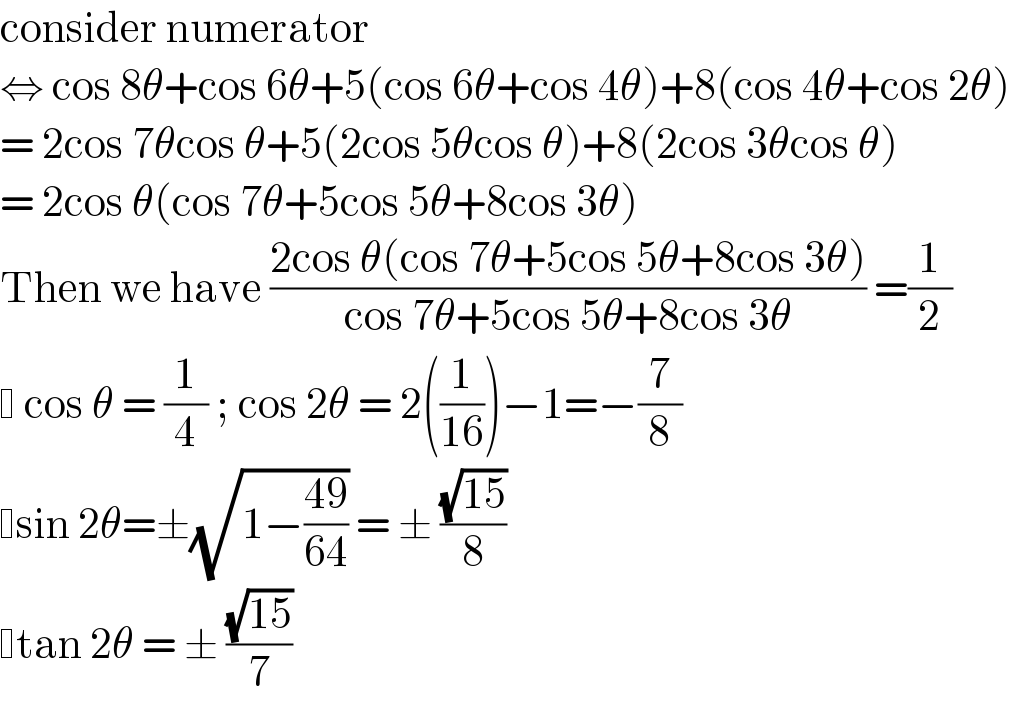 consider numerator  ⇔ cos 8θ+cos 6θ+5(cos 6θ+cos 4θ)+8(cos 4θ+cos 2θ)  = 2cos 7θcos θ+5(2cos 5θcos θ)+8(2cos 3θcos θ)  = 2cos θ(cos 7θ+5cos 5θ+8cos 3θ)  Then we have ((2cos θ(cos 7θ+5cos 5θ+8cos 3θ))/(cos 7θ+5cos 5θ+8cos 3θ)) =(1/2)    cos θ = (1/4) ; cos 2θ = 2((1/(16)))−1=−(7/8)   sin 2θ=±(√(1−((49)/(64)))) = ± ((√(15))/8)   tan 2θ = ± ((√(15))/7)  