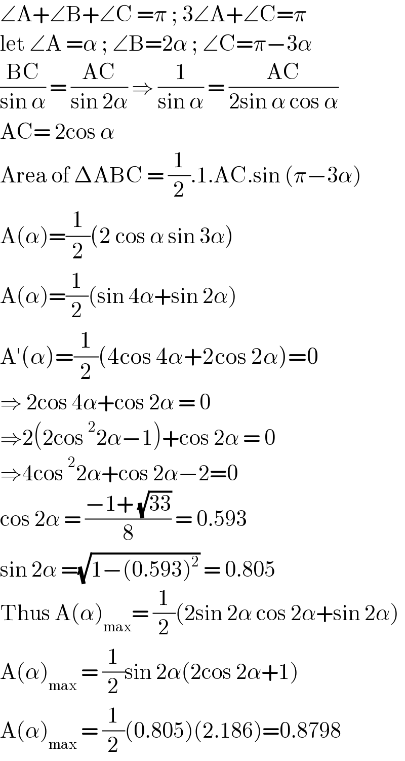 ∠A+∠B+∠C =π ; 3∠A+∠C=π  let ∠A =α ; ∠B=2α ; ∠C=π−3α  ((BC)/(sin α)) = ((AC)/(sin 2α)) ⇒ (1/(sin α)) = ((AC)/(2sin α cos α))  AC= 2cos α   Area of ΔABC = (1/2).1.AC.sin (π−3α)  A(α)=(1/2)(2 cos α sin 3α)  A(α)=(1/2)(sin 4α+sin 2α)  A′(α)=(1/2)(4cos 4α+2cos 2α)=0  ⇒ 2cos 4α+cos 2α = 0  ⇒2(2cos^2 2α−1)+cos 2α = 0  ⇒4cos^2 2α+cos 2α−2=0  cos 2α = ((−1+ (√(33)))/8) = 0.593  sin 2α =(√(1−(0.593)^2 )) = 0.805  Thus A(α)_(max) = (1/2)(2sin 2α cos 2α+sin 2α)  A(α)_(max)  = (1/2)sin 2α(2cos 2α+1)  A(α)_(max)  = (1/2)(0.805)(2.186)=0.8798  