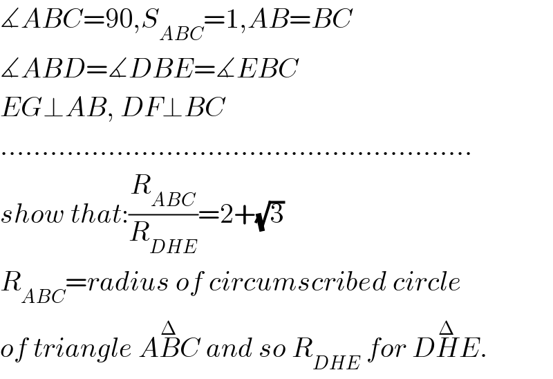 ∡ABC=90,S_(ABC) =1,AB=BC  ∡ABD=∡DBE=∡EBC  EG⊥AB, DF⊥BC  .........................................................  show that:(R_(ABC) /R_(DHE) )=2+(√3)  R_(ABC) =radius of circumscribed circle  of triangle AB^Δ C and so R_(DHE)  for DH^Δ E.  