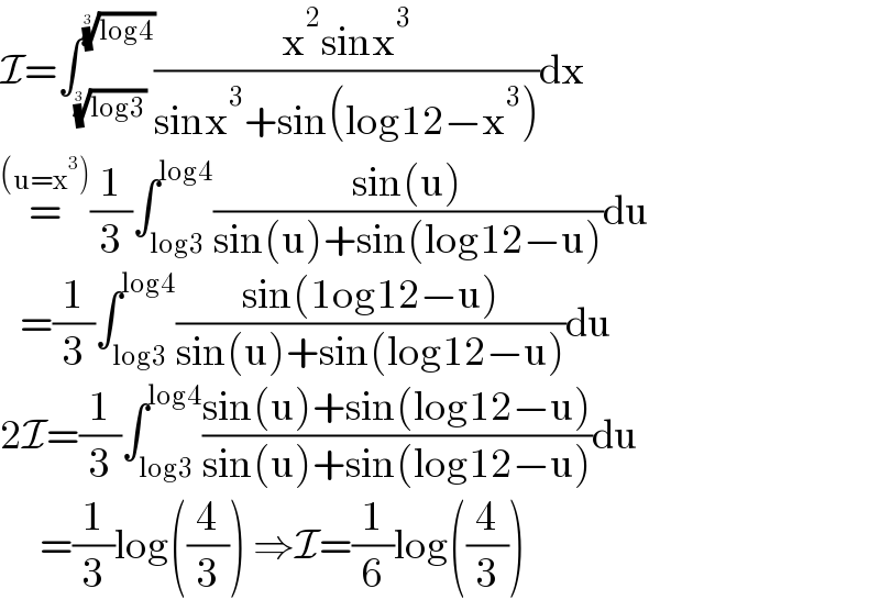 I=∫_((log3))^(1/3)  ^((log4))^(1/3)  ((x^2 sinx^3 )/(sinx^3 +sin(log12−x^3 )))dx  =^((u=x^3 )) (1/3)∫_(log3) ^(log4) ((sin(u))/(sin(u)+sin(log12−u)))du     =(1/3)∫_(log3) ^(log4) ((sin(1og12−u))/(sin(u)+sin(log12−u)))du  2I=(1/3)∫_(log3) ^(log4) ((sin(u)+sin(log12−u))/(sin(u)+sin(log12−u)))du        =(1/3)log((4/3)) ⇒I=(1/6)log((4/3))  