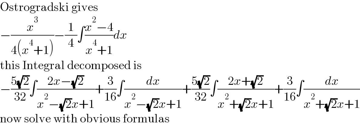 Ostrogradski gives  −(x^3 /(4(x^4 +1)))−(1/4)∫((x^2 −4)/(x^4 +1))dx  this Integral decomposed is  −((5(√2))/(32))∫((2x−(√2))/(x^2 −(√2)x+1))+(3/(16))∫(dx/(x^2 −(√2)x+1))+((5(√2))/(32))∫((2x+(√2))/(x^2 +(√2)x+1))+(3/(16))∫(dx/(x^2 +(√2)x+1))  now solve with obvious formulas  