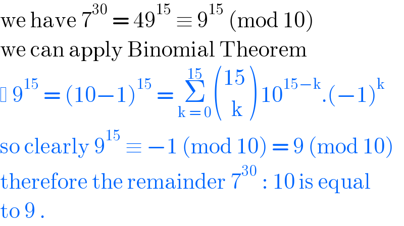 we have 7^(30)  = 49^(15)  ≡ 9^(15)  (mod 10)  we can apply Binomial Theorem    9^(15)  = (10−1)^(15)  = Σ_(k = 0) ^(15)  (((15)),((  k)) ) 10^(15−k) .(−1)^k    so clearly 9^(15)  ≡ −1 (mod 10) = 9 (mod 10)  therefore the remainder 7^(30)  : 10 is equal  to 9 .  