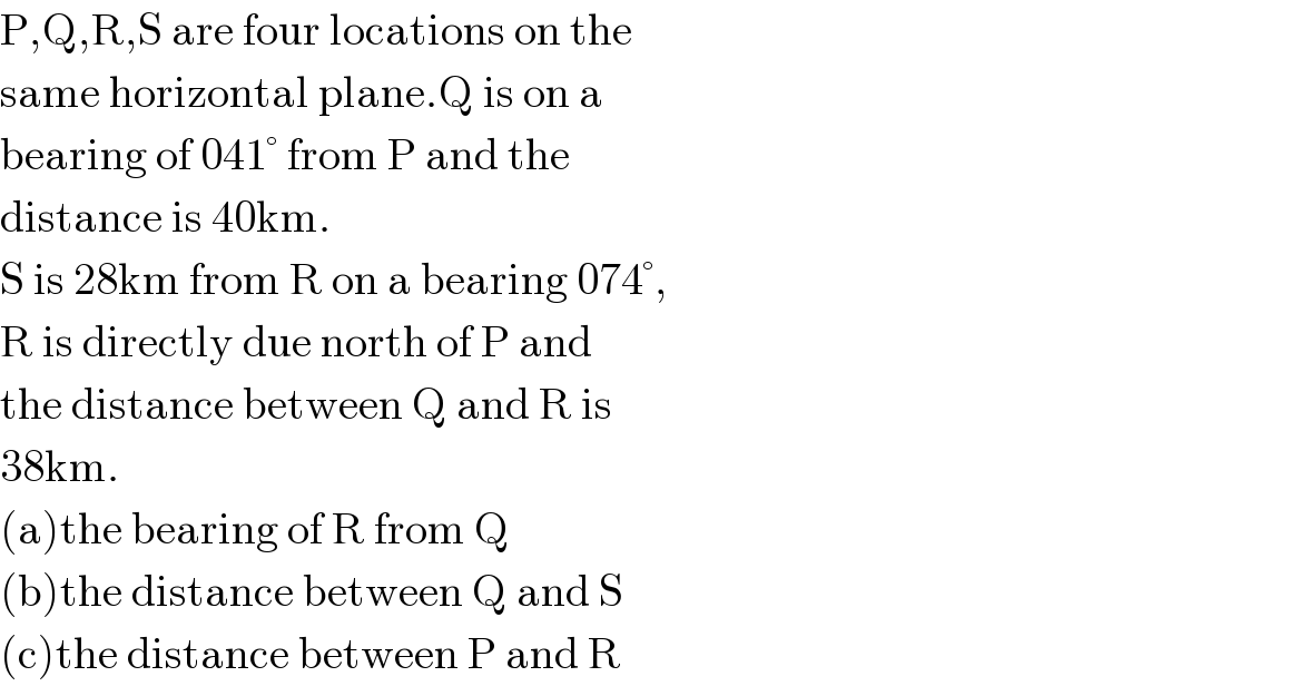 P,Q,R,S are four locations on the  same horizontal plane.Q is on a   bearing of 041° from P and the  distance is 40km.  S is 28km from R on a bearing 074°,  R is directly due north of P and  the distance between Q and R is  38km.  (a)the bearing of R from Q  (b)the distance between Q and S  (c)the distance between P and R  