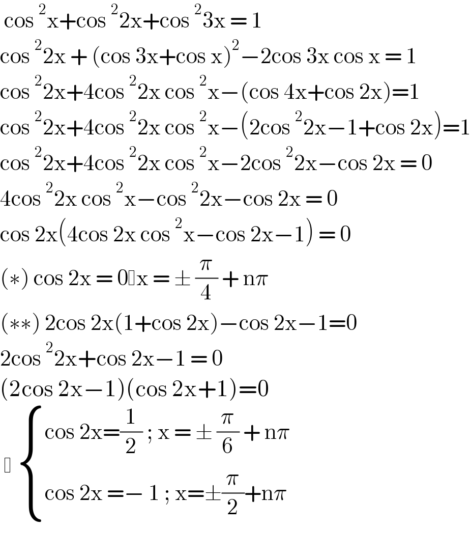  cos^2 x+cos^2 2x+cos^2 3x = 1  cos^2 2x + (cos 3x+cos x)^2 −2cos 3x cos x = 1  cos^2 2x+4cos^2 2x cos^2 x−(cos 4x+cos 2x)=1  cos^2 2x+4cos^2 2x cos^2 x−(2cos^2 2x−1+cos 2x)=1  cos^2 2x+4cos^2 2x cos^2 x−2cos^2 2x−cos 2x = 0  4cos^2 2x cos^2 x−cos^2 2x−cos 2x = 0  cos 2x(4cos 2x cos^2 x−cos 2x−1) = 0  (∗) cos 2x = 0 x = ± (π/4) + nπ  (∗∗) 2cos 2x(1+cos 2x)−cos 2x−1=0  2cos^2 2x+cos 2x−1 = 0  (2cos 2x−1)(cos 2x+1)=0      { ((cos 2x=(1/2) ; x = ± (π/6) + nπ)),((cos 2x =− 1 ; x=±(π/2)+nπ )) :}    