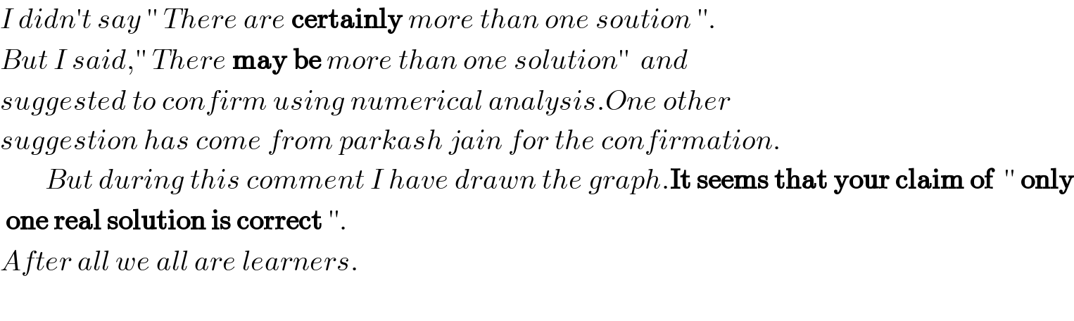 I didn′t say ′′ There are certainly more than one soution ′′.  But I said,′′ There may be more than one solution′′  and   suggested to confirm using numerical analysis.One other   suggestion has come from parkash jain for the confirmation.          But during this comment I have drawn the graph.It seems that your claim of  ′′ only   one real solution is correct ′′.   After all we all are learners.    