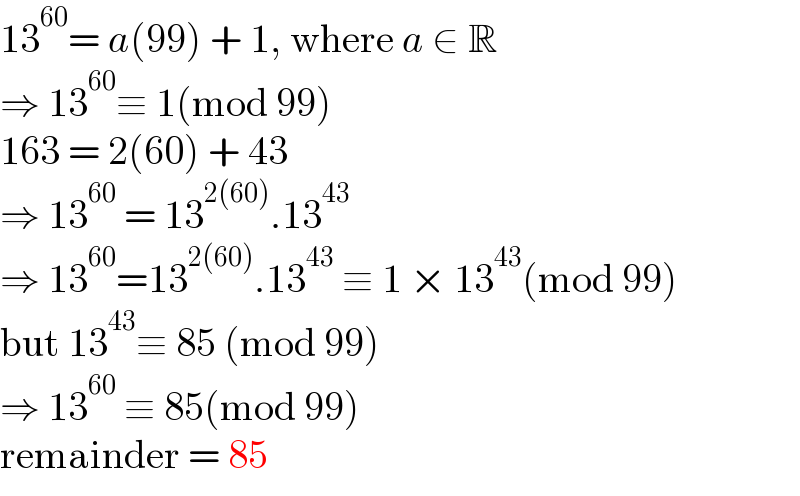 13^(60) = a(99) + 1, where a ∈ R  ⇒ 13^(60) ≡ 1(mod 99)  163 = 2(60) + 43  ⇒ 13^(60)  = 13^(2(60)) .13^(43)   ⇒ 13^(60) =13^(2(60)) .13^(43)  ≡ 1 × 13^(43) (mod 99)  but 13^(43) ≡ 85 (mod 99)  ⇒ 13^(60)  ≡ 85(mod 99)  remainder = 85  
