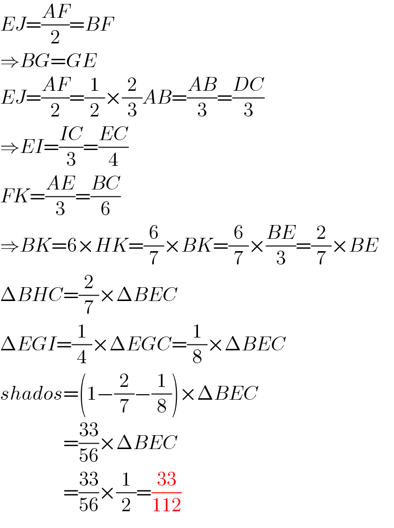 EJ=((AF)/2)=BF  ⇒BG=GE  EJ=((AF)/2)=(1/2)×(2/3)AB=((AB)/3)=((DC)/3)  ⇒EI=((IC)/3)=((EC)/4)  FK=((AE)/3)=((BC)/6)  ⇒BK=6×HK=(6/7)×BK=(6/7)×((BE)/3)=(2/7)×BE  ΔBHC=(2/7)×ΔBEC  ΔEGI=(1/4)×ΔEGC=(1/8)×ΔBEC  shados=(1−(2/7)−(1/8))×ΔBEC                  =((33)/(56))×ΔBEC                  =((33)/(56))×(1/2)=((33)/(112))  