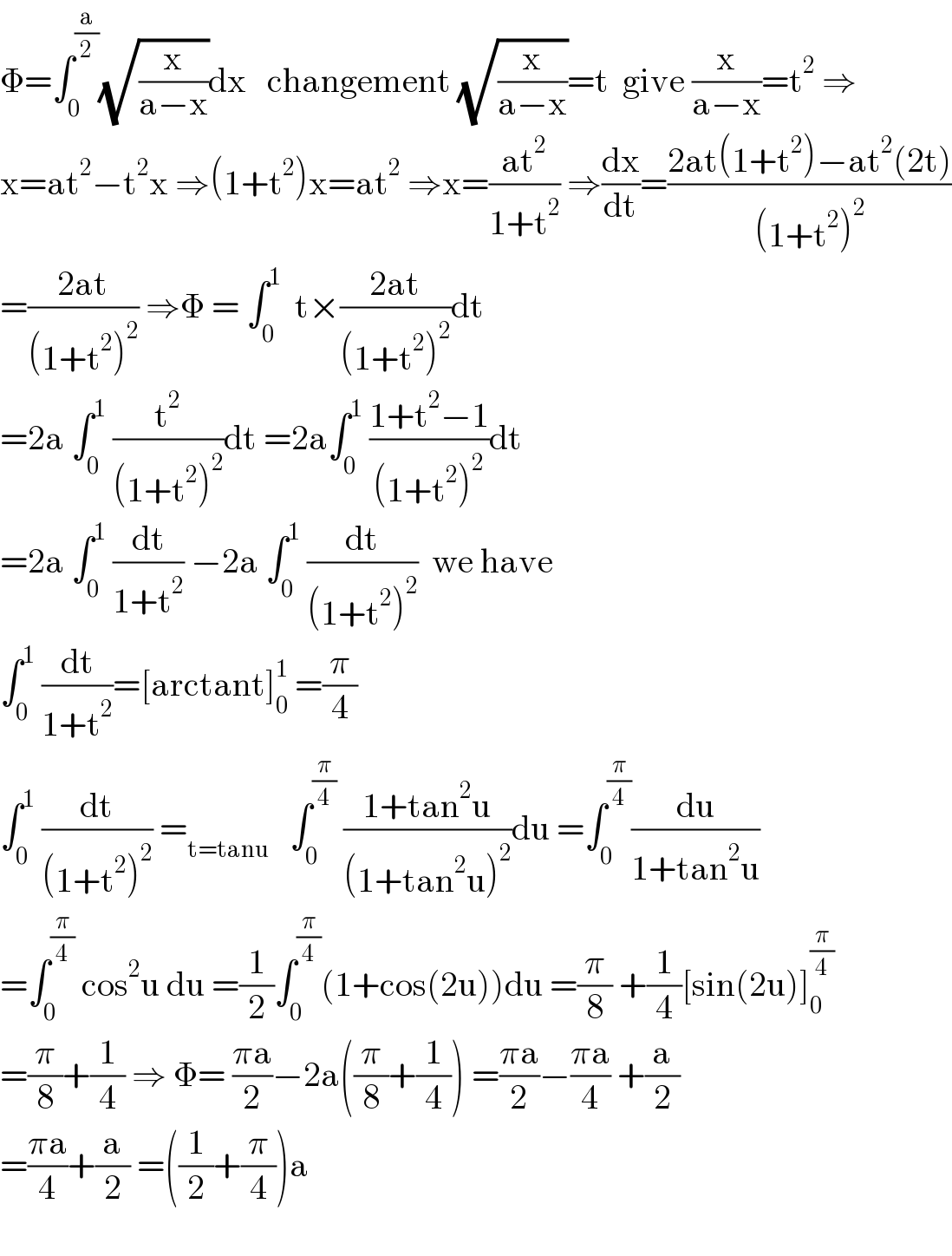 Φ=∫_0 ^(a/2) (√(x/(a−x)))dx   changement (√(x/(a−x)))=t  give (x/(a−x))=t^2  ⇒  x=at^2 −t^2 x ⇒(1+t^2 )x=at^2  ⇒x=((at^2 )/(1+t^2 )) ⇒(dx/dt)=((2at(1+t^2 )−at^2 (2t))/((1+t^2 )^2 ))  =((2at)/((1+t^2 )^2 )) ⇒Φ = ∫_0 ^1   t×((2at)/((1+t^2 )^2 ))dt  =2a ∫_0 ^1  (t^2 /((1+t^2 )^2 ))dt =2a∫_0 ^1  ((1+t^2 −1)/((1+t^2 )^2 ))dt  =2a ∫_0 ^1  (dt/(1+t^2 )) −2a ∫_0 ^1  (dt/((1+t^2 )^2 ))  we have  ∫_0 ^1  (dt/(1+t^2 ))=[arctant]_0 ^1  =(π/4)  ∫_0 ^1  (dt/((1+t^2 )^2 )) =_(t=tanu)    ∫_0 ^(π/4)  ((1+tan^2 u)/((1+tan^2 u)^2 ))du =∫_0 ^(π/4) (du/(1+tan^2 u))  =∫_0 ^(π/4)  cos^2 u du =(1/2)∫_0 ^(π/4) (1+cos(2u))du =(π/8) +(1/4)[sin(2u)]_0 ^(π/4)   =(π/8)+(1/4) ⇒ Φ= ((πa)/2)−2a((π/8)+(1/4)) =((πa)/2)−((πa)/4) +(a/2)  =((πa)/4)+(a/2) =((1/2)+(π/4))a    