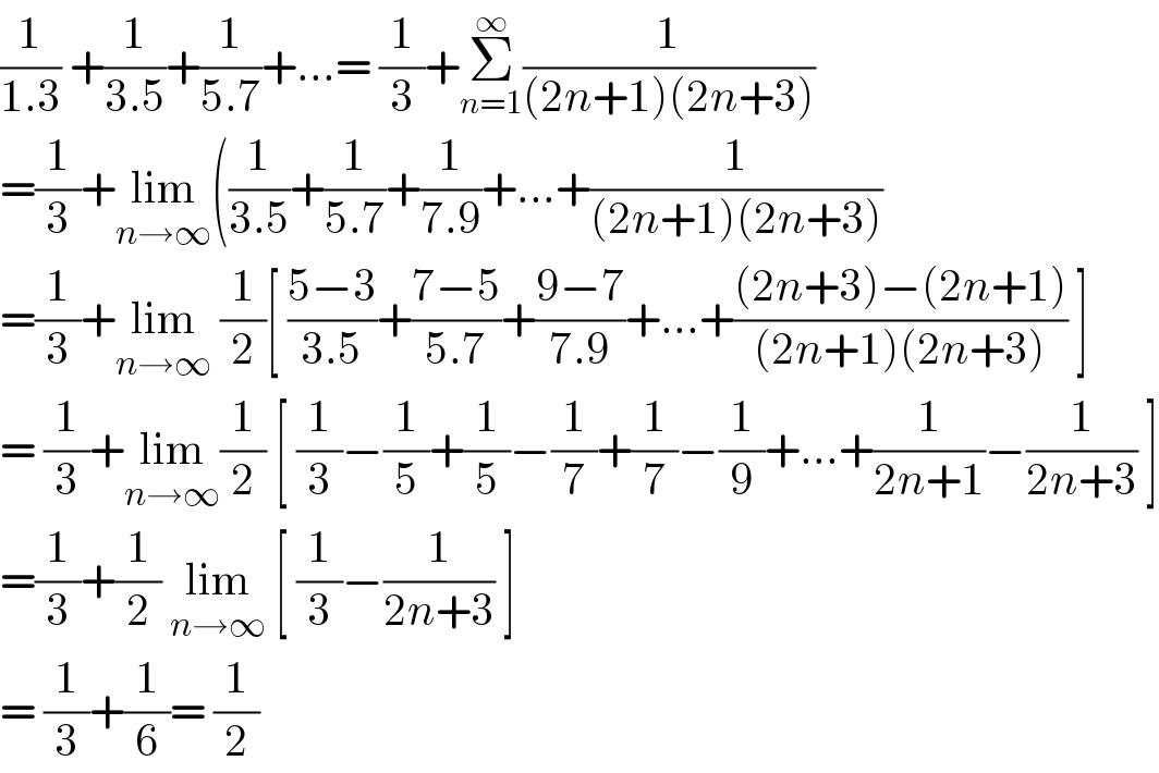 (1/(1.3)) +(1/(3.5))+(1/(5.7))+...= (1/3)+Σ_(n=1) ^∞ (1/((2n+1)(2n+3)))  =(1/3)+lim_(n→∞) ((1/(3.5))+(1/(5.7))+(1/(7.9))+...+(1/((2n+1)(2n+3)))  =(1/3)+lim_(n→∞)  (1/2)[ ((5−3)/(3.5))+((7−5)/(5.7))+((9−7)/(7.9))+...+(((2n+3)−(2n+1))/((2n+1)(2n+3))) ]  = (1/3)+lim_(n→∞) (1/2) [ (1/3)−(1/5)+(1/5)−(1/7)+(1/7)−(1/9)+...+(1/(2n+1))−(1/(2n+3)) ]  =(1/3)+(1/2) lim_(n→∞)  [ (1/3)−(1/(2n+3)) ]  = (1/3)+(1/6)= (1/2)  