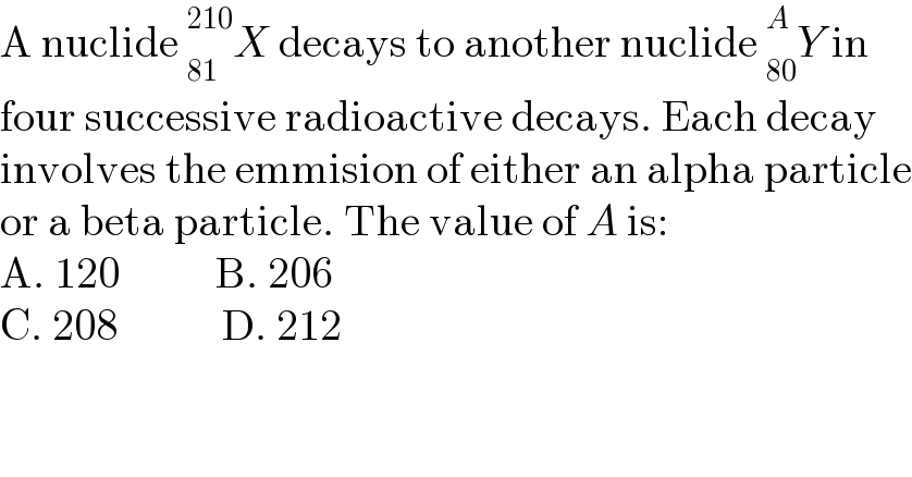 A nuclide _(81)^(210) X decays to another nuclide _(80)^A Y in   four successive radioactive decays. Each decay  involves the emmision of either an alpha particle  or a beta particle. The value of A is:  A. 120           B. 206  C. 208            D. 212  