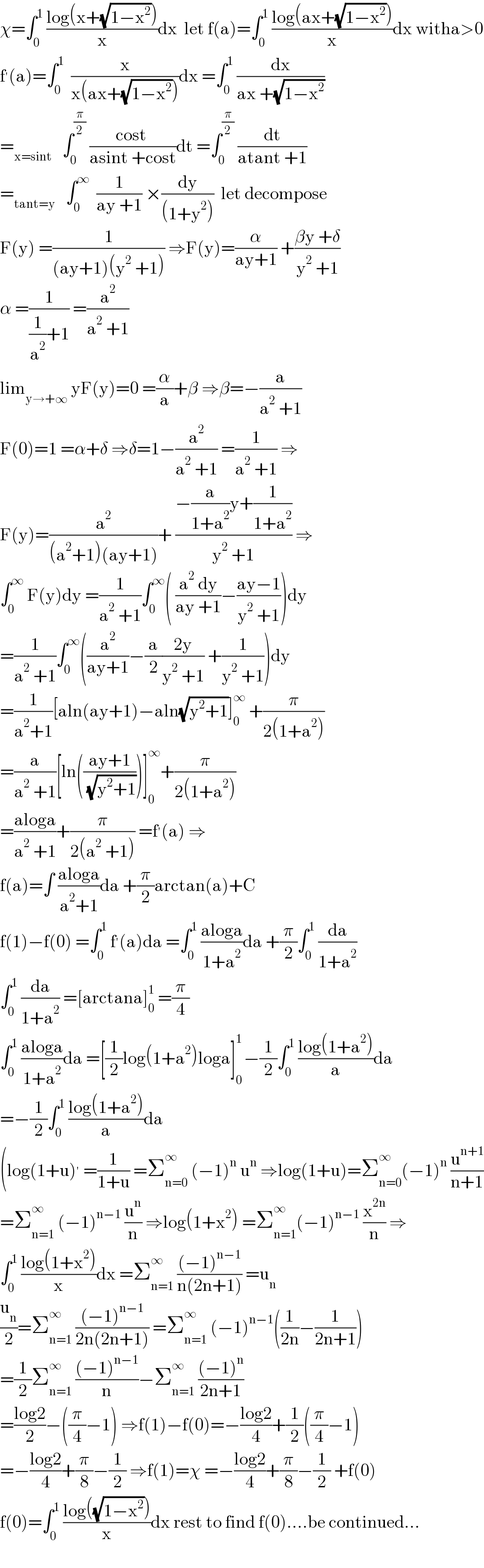 χ=∫_0 ^1  ((log(x+(√(1−x^2 ))))/x)dx  let f(a)=∫_0 ^1  ((log(ax+(√(1−x^2 ))))/x)dx witha>0  f^′ (a)=∫_0 ^1   (x/(x(ax+(√(1−x^2 )))))dx =∫_0 ^1  (dx/(ax +(√(1−x^2 ))))  =_(x=sint)    ∫_0 ^(π/2)  ((cost )/(asint +cost))dt =∫_0 ^(π/2)  (dt/(atant +1))  =_(tant=y)    ∫_0 ^∞   (1/(ay +1)) ×(dy/((1+y^2 )))  let decompose  F(y) =(1/((ay+1)(y^2  +1))) ⇒F(y)=(α/(ay+1)) +((βy +δ)/(y^2  +1))  α =(1/((1/a^2 )+1)) =(a^2 /(a^2  +1))  lim_(y→+∞)  yF(y)=0 =(α/a)+β ⇒β=−(a/(a^2  +1))  F(0)=1 =α+δ ⇒δ=1−(a^2 /(a^2  +1)) =(1/(a^2  +1)) ⇒  F(y)=(a^2 /((a^2 +1)(ay+1)))+ ((−(a/(1+a^2 ))y+(1/(1+a^2 )))/(y^2  +1)) ⇒  ∫_0 ^∞  F(y)dy =(1/(a^2  +1))∫_0 ^∞ ( ((a^2  dy)/(ay +1))−((ay−1)/(y^2  +1)))dy  =(1/(a^2  +1))∫_0 ^∞ ((a^2 /(ay+1))−(a/2)((2y)/(y^2  +1)) +(1/(y^2  +1)))dy  =(1/(a^2 +1))[aln(ay+1)−aln(√(y^2 +1))]_0 ^∞  +(π/(2(1+a^2 )))  =(a/(a^2  +1))[ln(((ay+1)/( (√(y^2 +1)))))]_0 ^∞ +(π/(2(1+a^2 )))  =((aloga)/(a^2  +1))+(π/(2(a^2  +1))) =f^′ (a) ⇒  f(a)=∫ ((aloga)/(a^2 +1))da +(π/2)arctan(a)+C  f(1)−f(0) =∫_0 ^1  f^′ (a)da =∫_0 ^1  ((aloga)/(1+a^2 ))da +(π/2)∫_0 ^1  (da/(1+a^2 ))  ∫_0 ^1  (da/(1+a^2 )) =[arctana]_0 ^1  =(π/4)  ∫_0 ^1  ((aloga)/(1+a^2 ))da =[(1/2)log(1+a^2 )loga]_0 ^(1 ) −(1/2)∫_0 ^1  ((log(1+a^2 ))/a)da  =−(1/2)∫_0 ^1  ((log(1+a^2 ))/a)da  (log(1+u)^′  =(1/(1+u)) =Σ_(n=0) ^∞  (−1)^n  u^n  ⇒log(1+u)=Σ_(n=0) ^∞ (−1)^n  (u^(n+1) /(n+1))  =Σ_(n=1) ^∞  (−1)^(n−1)  (u^n /n) ⇒log(1+x^2 ) =Σ_(n=1) ^∞ (−1)^(n−1)  (x^(2n) /n) ⇒  ∫_0 ^1  ((log(1+x^2 ))/x)dx =Σ_(n=1) ^∞  (((−1)^(n−1) )/(n(2n+1))) =u_n   (u_n /2)=Σ_(n=1) ^∞  (((−1)^(n−1) )/(2n(2n+1))) =Σ_(n=1) ^∞  (−1)^(n−1) ((1/(2n))−(1/(2n+1)))  =(1/2)Σ_(n=1) ^∞  (((−1)^(n−1) )/n)−Σ_(n=1) ^∞  (((−1)^n )/(2n+1))  =((log2)/2)−((π/4)−1) ⇒f(1)−f(0)=−((log2)/4)+(1/2)((π/4)−1)  =−((log2)/4)+(π/8)−(1/2) ⇒f(1)=χ =−((log2)/4)+(π/8)−(1/2) +f(0)  f(0)=∫_0 ^1  ((log((√(1−x^2 ))))/x)dx rest to find f(0)....be continued...    