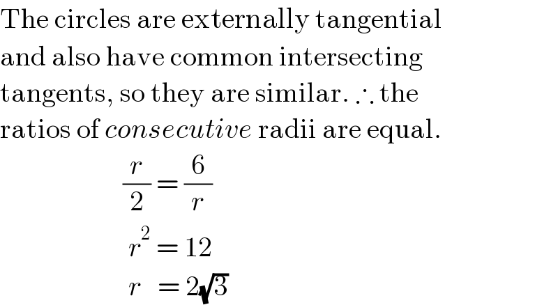 The circles are externally tangential   and also have common intersecting    tangents, so they are similar. ∴ the  ratios of consecutive radii are equal.                        (r/2) = (6/r)                         r^2  = 12                         r   = 2(√3)  