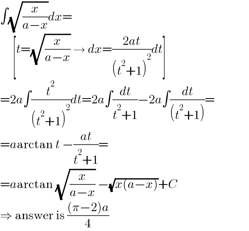 ∫(√(x/(a−x)))dx=       [t=(√(x/(a−x))) → dx=((2at)/((t^2 +1)^2 ))dt]  =2a∫(t^2 /((t^2 +1)^2 ))dt=2a∫(dt/(t^2 +1))−2a∫(dt/((t^2 +1)))=  =aarctan t −((at)/(t^2 +1))=  =aarctan (√(x/(a−x))) −(√(x(a−x)))+C  ⇒ answer is (((π−2)a)/4)  