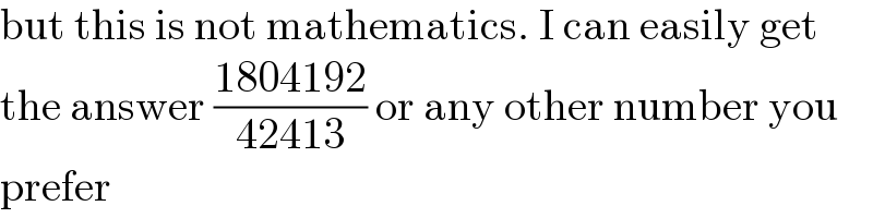 but this is not mathematics. I can easily get  the answer ((1804192)/(42413)) or any other number you  prefer  