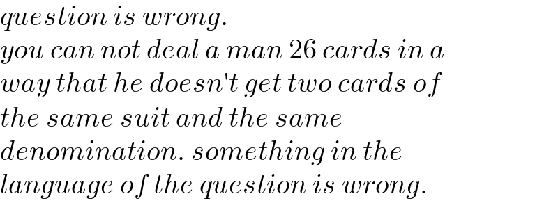 question is wrong.  you can not deal a man 26 cards in a  way that he doesn′t get two cards of  the same suit and the same   denomination. something in the  language of the question is wrong.  