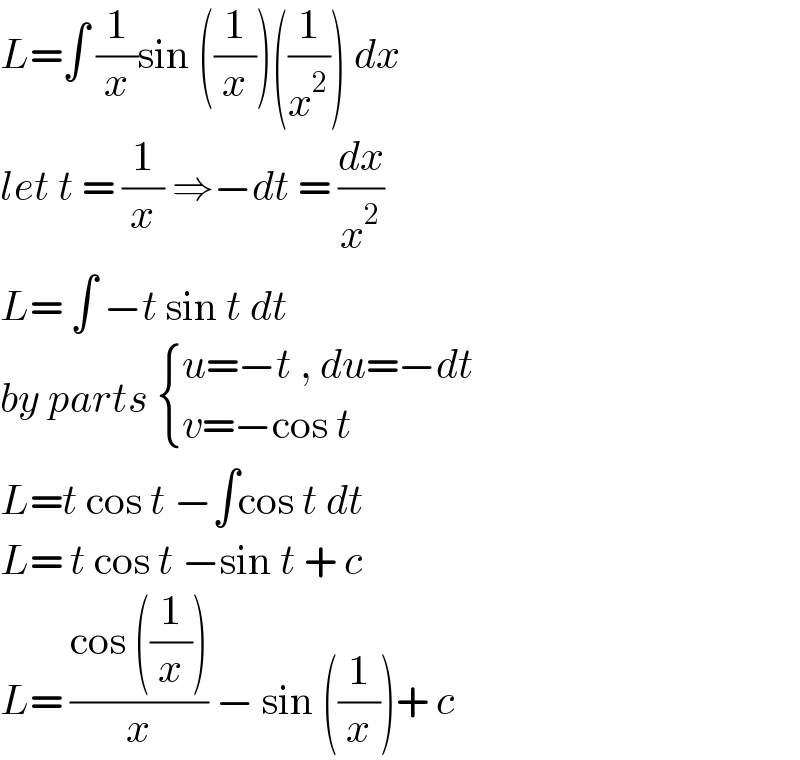L=∫ (1/x)sin ((1/x))((1/x^2 )) dx  let t = (1/x) ⇒−dt = (dx/x^2 )  L= ∫ −t sin t dt   by parts  { ((u=−t , du=−dt)),((v=−cos t)) :}  L=t cos t −∫cos t dt   L= t cos t −sin t + c  L= ((cos ((1/x)))/x) − sin ((1/x))+ c  
