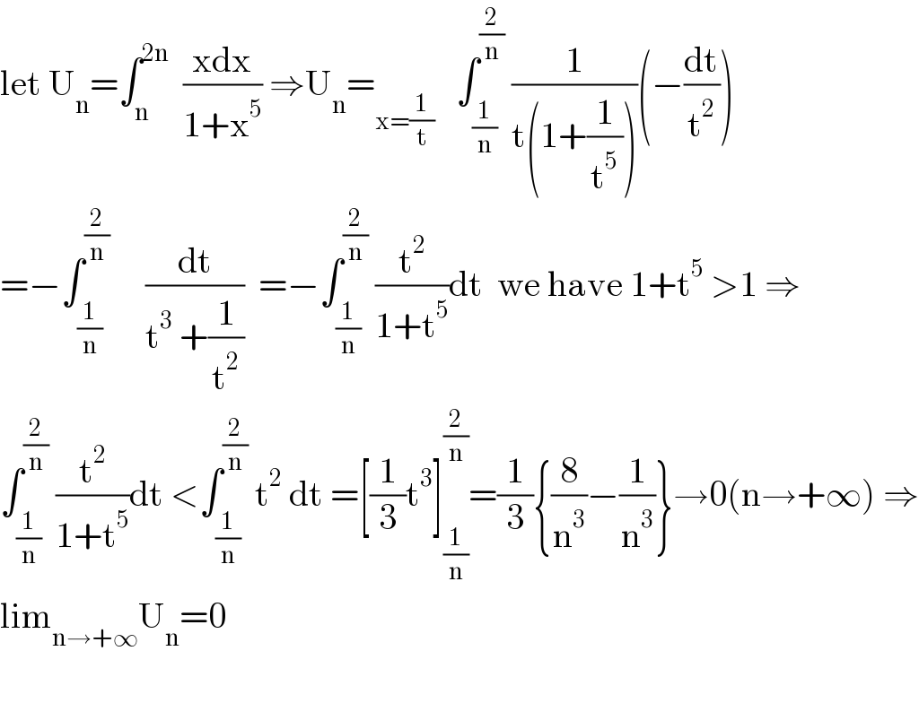 let U_n =∫_n ^(2n)   ((xdx)/(1+x^5 )) ⇒U_n =_(x=(1/t))    ∫_(1/n) ^(2/n)  (1/(t(1+(1/t^5 ))))(−(dt/t^2 ))  =−∫_(1/n) ^(2/n)      (dt/(t^3  +(1/t^2 )))  =−∫_(1/n) ^(2/n)  (t^2 /(1+t^5 ))dt  we have 1+t^5  >1 ⇒  ∫_(1/n) ^(2/n)  (t^2 /(1+t^5 ))dt <∫_(1/n) ^(2/n)  t^2  dt =[(1/3)t^3 ]_(1/n) ^(2/n) =(1/3){(8/n^3 )−(1/n^3 )}→0(n→+∞) ⇒  lim_(n→+∞) U_n =0    