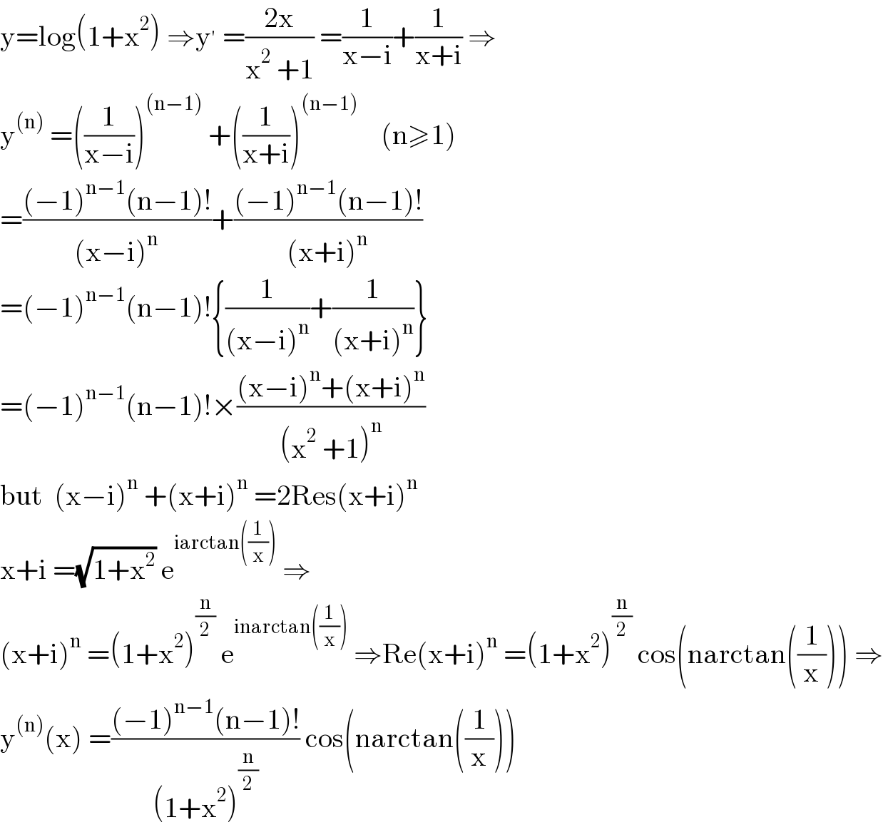 y=log(1+x^2 ) ⇒y^′  =((2x)/(x^2  +1)) =(1/(x−i))+(1/(x+i)) ⇒  y^((n))  =((1/(x−i)))^((n−1))  +((1/(x+i)))^((n−1))     (n≥1)  =(((−1)^(n−1) (n−1)!)/((x−i)^n ))+(((−1)^(n−1) (n−1)!)/((x+i)^n ))  =(−1)^(n−1) (n−1)!{(1/((x−i)^n ))+(1/((x+i)^n ))}  =(−1)^(n−1) (n−1)!×(((x−i)^n +(x+i)^n )/((x^2  +1)^n ))  but  (x−i)^n  +(x+i)^n  =2Res(x+i)^n   x+i =(√(1+x^2 )) e^(iarctan((1/x)))  ⇒  (x+i)^n  =(1+x^2 )^(n/2)  e^(inarctan((1/x)))  ⇒Re(x+i)^n  =(1+x^2 )^(n/2)  cos(narctan((1/x))) ⇒  y^((n)) (x) =(((−1)^(n−1) (n−1)!)/((1+x^2 )^(n/2) )) cos(narctan((1/x)))  