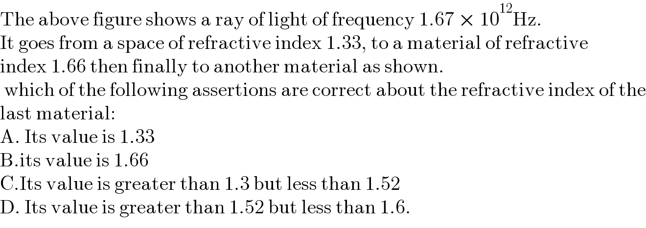 The above figure shows a ray of light of frequency 1.67 × 10^(12) Hz.  It goes from a space of refractive index 1.33, to a material of refractive  index 1.66 then finally to another material as shown.   which of the following assertions are correct about the refractive index of the  last material:  A. Its value is 1.33  B.its value is 1.66  C.Its value is greater than 1.3 but less than 1.52  D. Its value is greater than 1.52 but less than 1.6.  