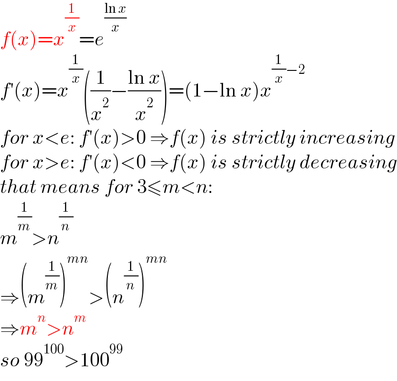 f(x)=x^(1/x) =e^((ln x)/x)   f′(x)=x^(1/x) ((1/x^2 )−((ln x)/x^2 ))=(1−ln x)x^((1/x)−2)   for x<e: f′(x)>0 ⇒f(x) is strictly increasing  for x>e: f′(x)<0 ⇒f(x) is strictly decreasing  that means for 3≤m<n:  m^(1/m) >n^(1/n)   ⇒(m^(1/m) )^(mn) >(n^(1/n) )^(mn)   ⇒m^n >n^m   so 99^(100) >100^(99)   