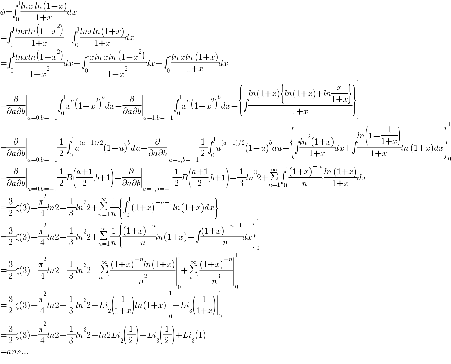 φ=∫_0 ^1 ((lnx ln(1−x))/(1+x))dx  =∫_0 ^1 ((lnxln(1−x^2 ))/(1+x))−∫_0 ^1 ((lnxln(1+x))/(1+x))dx  =∫_0 ^1 ((lnxln(1−x^2 ))/(1−x^2 ))dx−∫_0 ^1 ((xln xln (1−x^2 ))/(1−x^2 ))dx−∫_0 ^1 ((ln xln (1+x))/(1+x))dx  =(∂/(∂a∂b))∣_(a=0,b=−1) ∫_0 ^1 x^a (1−x^2 )^b dx−(∂/(∂a∂b))∣_(a=1,b=−1) ∫_0 ^1 x^a (1−x^2 )^b dx−{∫((ln(1+x){ln(1+x)+ln(x/(1+x))})/(1+x))}_0 ^1   =(∂/(∂a∂b))∣_(a=0,b=−1) (1/2)∫_0 ^1 u^((a−1)/2) (1−u)^b du−(∂/(∂a∂b))∣_(a=1,b=−1) (1/2)∫_0 ^1 u^((a−1)/2) (1−u)^b du−{∫((ln^2 (1+x))/(1+x))dx+∫((ln(1−(1/(1+x))))/(1+x))ln (1+x)dx}_0 ^1   =(∂/(∂a∂b))∣_(a=0,b=−1) (1/2)B(((a+1)/2),b+1)−(∂/(∂a∂b))∣_(a=1,b=−1) (1/2)B(((a+1)/2),b+1)−(1/3)ln^3 2+Σ_(n=1) ^∞ ∫_0 ^1 (((1+x)^(−n) )/n)∙((ln (1+x))/(1+x))dx  =(3/2)ζ(3)−(π^2 /4)ln2−(1/3)ln^3 2+Σ_(n=1) ^∞ (1/n){∫_0 ^1 (1+x)^(−n−1) ln(1+x)dx}  =(3/2)ζ(3)−(π^2 /4)ln2−(1/3)ln^3 2+Σ_(n=1) ^∞ (1/n){(((1+x)^(−n) )/(−n))ln(1+x)−∫(((1+x)^(−n−1) )/(−n))dx}_0 ^1   =(3/2)ζ(3)−(π^2 /4)ln2−(1/3)ln^3 2−Σ_(n=1) ^∞ (((1+x)^(−n) ln(1+x))/n^2 )∣_0 ^1 +Σ_(n=1) ^∞ (((1+x)^(−n) )/n^3 )∣_0 ^1   =(3/2)ζ(3)−(π^2 /4)ln2−(1/3)ln^3 2−Li_2 ((1/(1+x)))ln(1+x)∣_0 ^1 −Li_3 ((1/(1+x)))∣_0 ^1   =(3/2)ζ(3)−(π^2 /4)ln2−(1/3)ln^3 2−ln2Li_2 ((1/2))−Li_3 ((1/2))+Li_3 (1)  =ans...  
