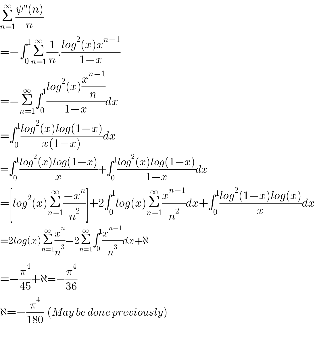Σ_(n=1) ^∞ ((ψ′′(n))/n)  =−∫_0 ^1 Σ_(n=1) ^∞ (1/n).((log^2 (x)x^(n−1) )/(1−x))  =−Σ_(n=1) ^∞ ∫_0 ^1 ((log^2 (x)(x^(n−1) /n))/(1−x))dx  =∫_0 ^1 ((log^2 (x)log(1−x))/(x(1−x)))dx  =∫_0 ^1 ((log^2 (x)log(1−x))/x)+∫_0 ^1 ((log^2 (x)log(1−x))/(1−x))dx  =[log^2 (x)Σ_(n=1) ^∞ ((−x^n )/n^2 )]+2∫_0 ^1 log(x)Σ_(n=1) ^∞ (x^(n−1) /n^2 )dx+∫_0 ^1 ((log^2 (1−x)log(x))/x)dx  =2log(x)Σ_(n=1) ^∞ (x^n /n^3 )−2Σ_(n=1) ^∞ ∫_0 ^1 (x^(n−1) /n^3 )dx+ℵ  =−(π^4 /(45))+ℵ=−(π^4 /(36))  ℵ=−(π^4 /(180))  (May be done previously)      