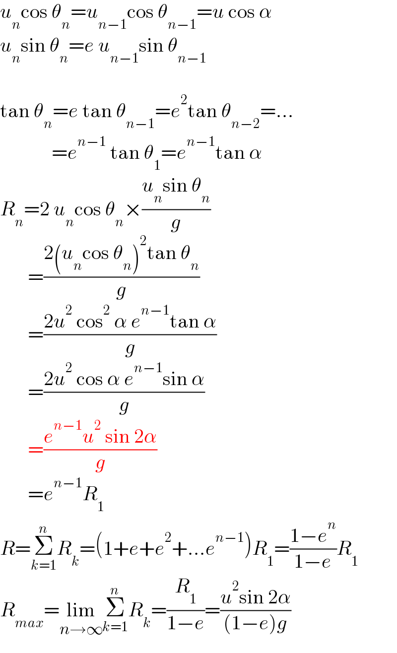 u_n cos θ_n =u_(n−1) cos θ_(n−1) =u cos α  u_n sin θ_n =e u_(n−1) sin θ_(n−1)     tan θ_n =e tan θ_(n−1) =e^2 tan θ_(n−2) =...               =e^(n−1)  tan θ_1 =e^(n−1) tan α  R_n =2 u_n cos θ_n ×((u_n sin θ_n )/g)         =((2(u_n cos θ_n )^2 tan θ_n )/g)         =((2u^2  cos^2  α e^(n−1) tan α)/g)         =((2u^2  cos α e^(n−1) sin α)/g)         =((e^(n−1) u^2  sin 2α)/g)         =e^(n−1) R_1   R=Σ_(k=1) ^n R_k =(1+e+e^2 +...e^(n−1) )R_1 =((1−e^n )/(1−e))R_1   R_(max) =lim_(n→∞) Σ_(k=1) ^n R_k =(R_1 /(1−e))=((u^2 sin 2α)/((1−e)g))  