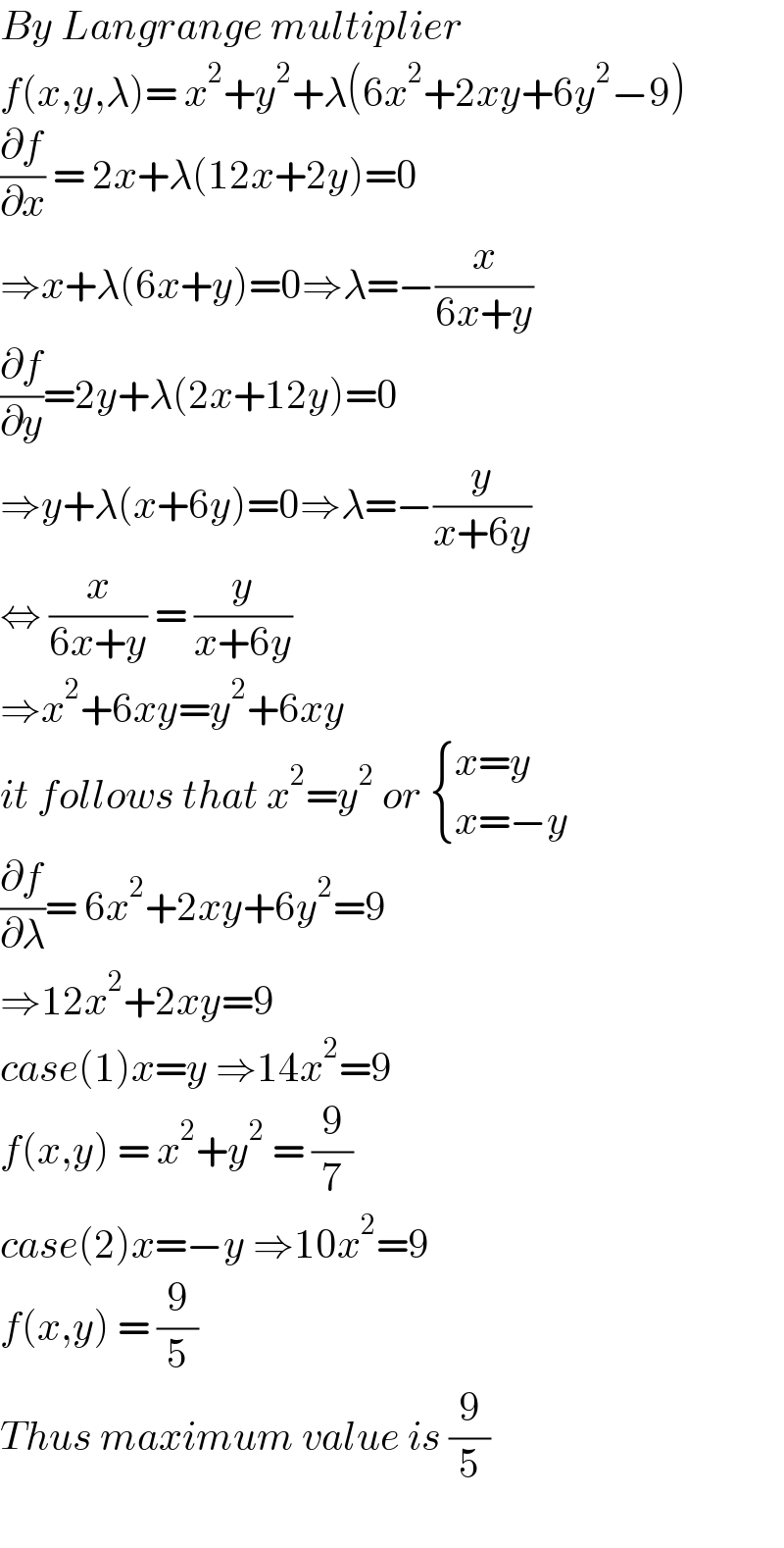 By Langrange multiplier  f(x,y,λ)= x^2 +y^2 +λ(6x^2 +2xy+6y^2 −9)  (∂f/∂x) = 2x+λ(12x+2y)=0  ⇒x+λ(6x+y)=0⇒λ=−(x/(6x+y))  (∂f/∂y)=2y+λ(2x+12y)=0  ⇒y+λ(x+6y)=0⇒λ=−(y/(x+6y))  ⇔ (x/(6x+y)) = (y/(x+6y))  ⇒x^2 +6xy=y^2 +6xy  it follows that x^2 =y^2  or  { ((x=y)),((x=−y)) :}  (∂f/∂λ)= 6x^2 +2xy+6y^2 =9  ⇒12x^2 +2xy=9  case(1)x=y ⇒14x^2 =9   f(x,y) = x^2 +y^2  = (9/7)  case(2)x=−y ⇒10x^2 =9  f(x,y) = (9/5)  Thus maximum value is (9/5)    