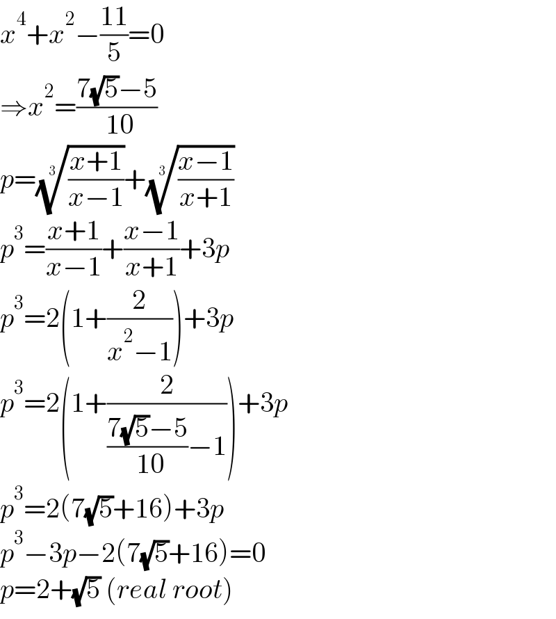 x^4 +x^2 −((11)/5)=0  ⇒x^2 =((7(√5)−5)/( 10))  p=(((x+1)/(x−1)))^(1/3) +(((x−1)/(x+1)))^(1/3)   p^3 =((x+1)/(x−1))+((x−1)/(x+1))+3p  p^3 =2(1+(2/(x^2 −1)))+3p  p^3 =2(1+(2/(((7(√5)−5)/( 10))−1)))+3p  p^3 =2(7(√5)+16)+3p  p^3 −3p−2(7(√5)+16)=0  p=2+(√5) (real root)  