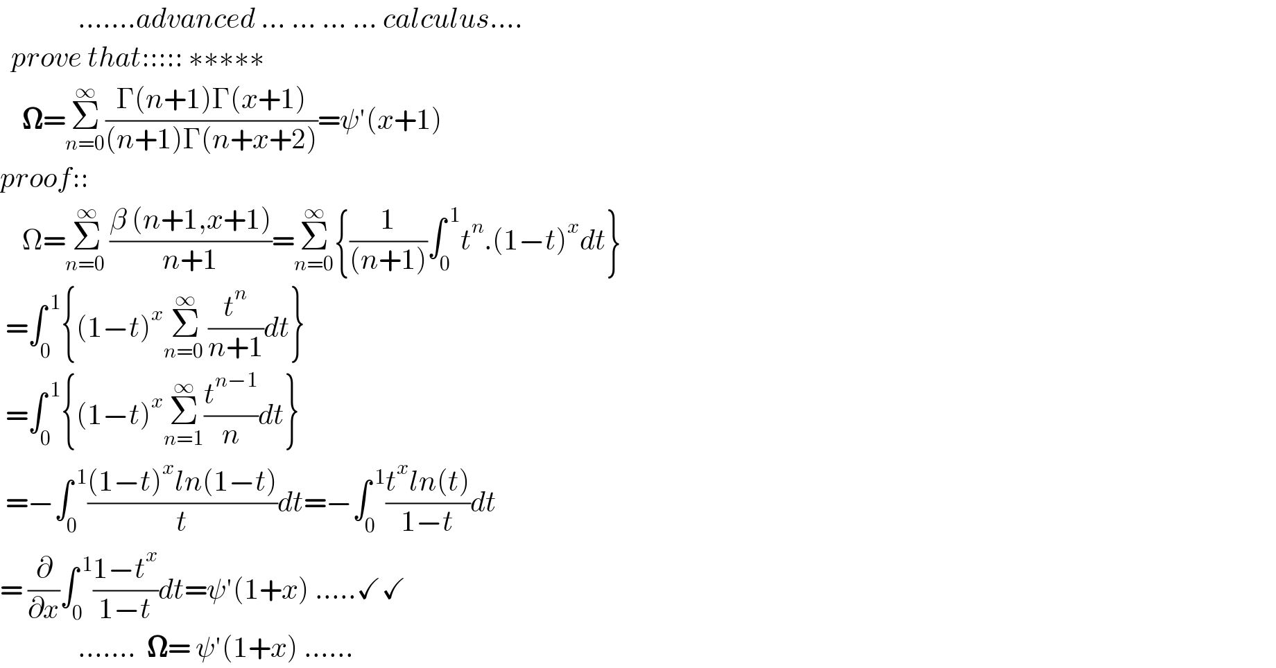               .......advanced ... ... ... ... calculus....    prove that::::: ∗∗∗∗∗      𝛀=Σ_(n=0) ^∞ ((Γ(n+1)Γ(x+1))/((n+1)Γ(n+x+2)))=ψ′(x+1)  proof::      Ω=Σ_(n=0 ) ^∞ ((β (n+1,x+1))/(n+1))=Σ_(n=0) ^∞ {(1/((n+1)))∫_0 ^( 1) t^n .(1−t)^x dt}   =∫_0 ^( 1) {(1−t)^x Σ_(n=0 ) ^∞ (t^n /(n+1))dt}   =∫_0 ^( 1) {(1−t)^x Σ_(n=1) ^∞ (t^(n−1) /n)dt}   =−∫_0 ^( 1) (((1−t)^x ln(1−t))/t)dt=−∫_0 ^( 1) ((t^x ln(t))/(1−t))dt  = (∂/∂x)∫_0 ^( 1) ((1−t^x )/(1−t))dt=ψ′(1+x) .....✓✓                .......  𝛀= ψ′(1+x) ......  