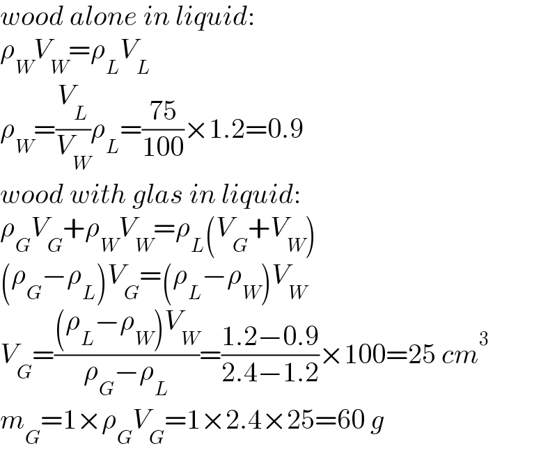 wood alone in liquid:  ρ_W V_W =ρ_L V_L   ρ_W =(V_L /V_W )ρ_L =((75)/(100))×1.2=0.9  wood with glas in liquid:  ρ_G V_G +ρ_W V_W =ρ_L (V_G +V_W )  (ρ_G −ρ_L )V_G =(ρ_L −ρ_W )V_W   V_G =(((ρ_L −ρ_W )V_W )/(ρ_G −ρ_L ))=((1.2−0.9)/(2.4−1.2))×100=25 cm^3   m_G =1×ρ_G V_G =1×2.4×25=60 g  