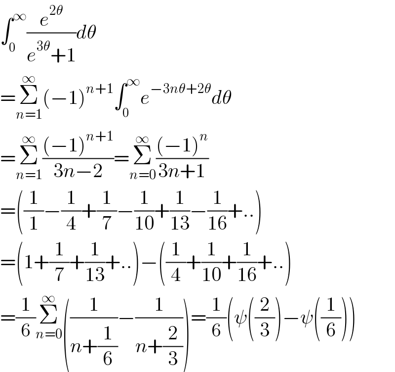 ∫_0 ^∞ (e^(2θ) /(e^(3θ) +1))dθ  =Σ_(n=1) ^∞ (−1)^(n+1) ∫_0 ^∞ e^(−3nθ+2θ) dθ  =Σ_(n=1) ^∞ (((−1)^(n+1) )/(3n−2))=Σ_(n=0) ^∞ (((−1)^n )/(3n+1))  =((1/1)−(1/4)+(1/7)−(1/(10))+(1/(13))−(1/(16))+..)  =(1+(1/7)+(1/(13))+..)−((1/4)+(1/(10))+(1/(16))+..)  =(1/6)Σ_(n=0) ^∞ ((1/(n+(1/6)))−(1/(n+(2/3))))=(1/6)(ψ((2/3))−ψ((1/6)))  